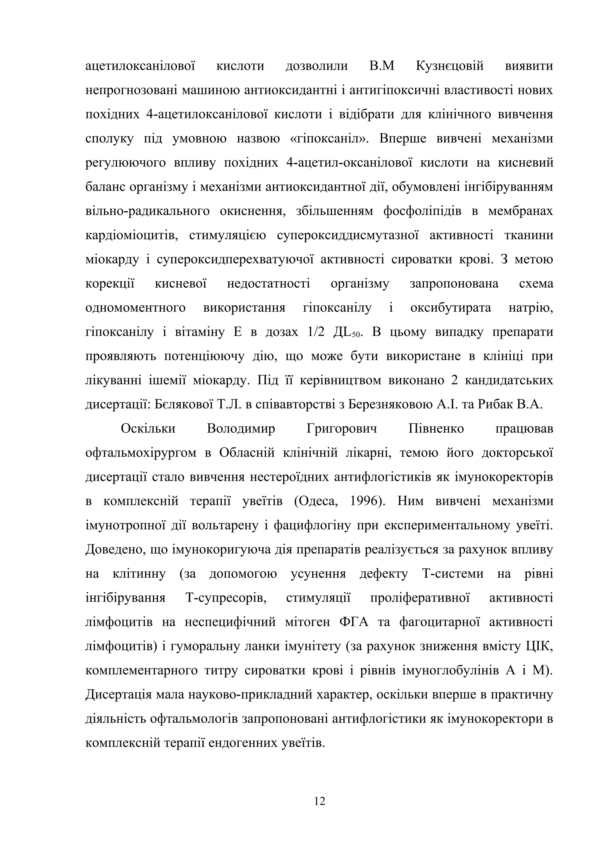 ацетилоксанілової

кислоти

дозволили

В.М

Кузнєцовій

виявити

непрогнозовані машиною антиоксидантні і антигіпоксичні властивості нових
похідних 4-ацетилоксанілової кислоти і відібрати для клінічного вивчення
сполуку під умовною назвою «гіпоксаніл». Вперше вивчені механізми
регулюючого впливу похідних 4-ацетил-оксанілової кислоти на кисневий
баланс організму і механізми антиоксидантної дії, обумовлені інгібіруванням
вільно-радикального окиснення, збільшенням фосфоліпідів в мембранах
кардіоміоцитів, стимуляцією супероксиддисмутазної активності тканини
міокарду і супероксидперехватуючої активності сироватки крові. З метою
корекції

кисневої

одномоментного

недостатності

використання

організму

гіпоксанілу

і

запропонована
оксибутирата

схема
натрію,

гіпоксанілу і вітаміну Е в дозах 1/2 ДL 50. В цьому випадку препарати
проявляють потенціюючу дію, що може бути використане в клініці при
лікуванні ішемії міокарду. Під її керівництвом виконано 2 кандидатських
дисертації: Бєлякової Т.Л. в співавторстві з Березняковою А.І. та Рибак В.А.
Оскільки

Володимир

Григорович

Півненко

працював

офтальмохірургом в Обласній клінічній лікарні, темою його докторської
дисертації стало вивчення нестероїдних антифлогістиків як імунокоректорів
в комплексній терапії увеїтів (Одеса, 1996). Ним вивчені механізми
імунотропної дії вольтарену і фацифлогіну при експериментальному увеїті.
Доведено, що імунокоригуюча дія препаратів реалізується за рахунок впливу
на клітинну (за допомогою усунення дефекту Т-системи на рівні
інгібірування

Т-супресорів,

стимуляції

проліферативної

активності

лімфоцитів на неспецифічний мітоген ФГА та фагоцитарної активності
лімфоцитів) і гуморальну ланки імунітету (за рахунок зниження вмісту ЦІК,
комплементарного титру сироватки крові і рівнів імуноглобулінів А і М).
Дисертація мала науково-прикладний характер, оскільки вперше в практичну
діяльність офтальмологів запропоновані антифлогістики як імунокоректори в
комплексній терапії ендогенних увеїтів.

12

 