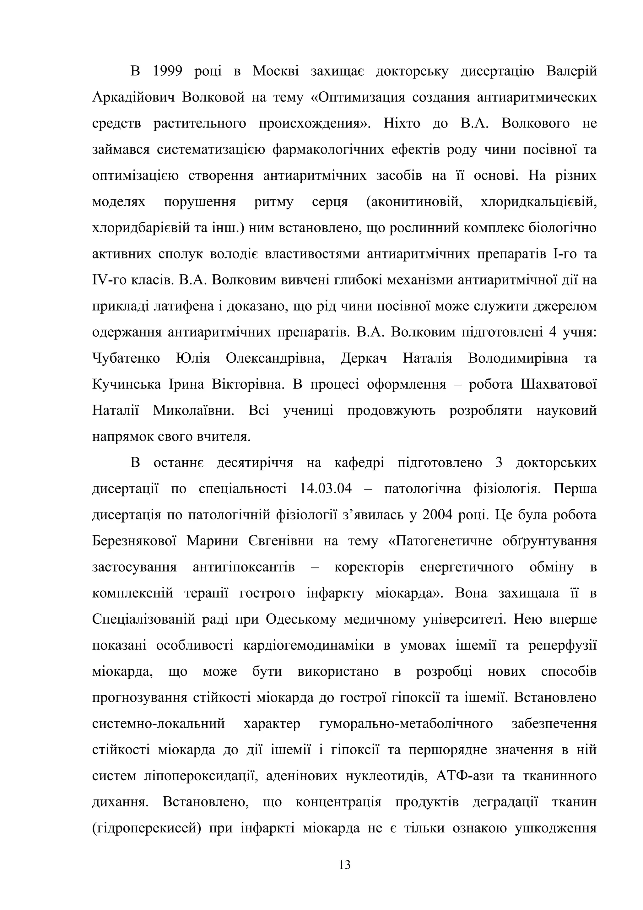 В 1999 році в Москві захищає докторську дисертацію Валерій
Аркадійович Волковой на тему «Оптимизация создания антиаритмических
средств растительного происхождения». Ніхто до В.А. Волкового не
займався систематизацією фармакологічних ефектів роду чини посівної та
оптимізацією створення антиаритмічних засобів на її основі. На різних
моделях

порушення

ритму

серця

(аконитиновій,

хлоридкальцієвій,

хлоридбарієвій та інш.) ним встановлено, що рослинний комплекс біологічно
активних сполук володіє властивостями антиаритмічних препаратів І-го та
ІV-го класів. В.А. Волковим вивчені глибокі механізми антиаритмічної дії на
прикладі латифена і доказано, що рід чини посівної може служити джерелом
одержання антиаритмічних препаратів. В.А. Волковим підготовлені 4 учня:
Чубатенко

Юлія

Олександрівна,

Деркач

Наталія

Володимирівна

та

Кучинська Ірина Вікторівна. В процесі оформлення – робота Шахватової
Наталії Миколаївни. Всі учениці продовжують розробляти науковий
напрямок свого вчителя.
В останнє десятиріччя на кафедрі підготовлено 3 докторських
дисертації по спеціальності 14.03.04 – патологічна фізіологія. Перша
дисертація по патологічній фізіології з’явилась у 2004 році. Це була робота
Березнякової Марини Євгенівни на тему «Патогенетичне обґрунтування
застосування

антигіпоксантів

–

коректорів

енергетичного

обміну

в

комплексній терапії гострого інфаркту міокарда». Вона захищала її в
Спеціалізованій раді при Одеському медичному університеті. Нею вперше
показані особливості кардіогемодинаміки в умовах ішемії та реперфузії
міокарда,

що

може

бути

використано в

розробці

нових способів

прогнозування стійкості міокарда до гострої гіпоксії та ішемії. Встановлено
системно-локальний

характер

гуморально-метаболічного

забезпечення

стійкості міокарда до дії ішемії і гіпоксії та першорядне значення в ній
систем ліпопероксидації, аденінових нуклеотидів, АТФ-ази та тканинного
дихання. Встановлено, що концентрація продуктів деградації тканин
(гідроперекисей) при інфаркті міокарда не є тільки ознакою ушкодження
13

 