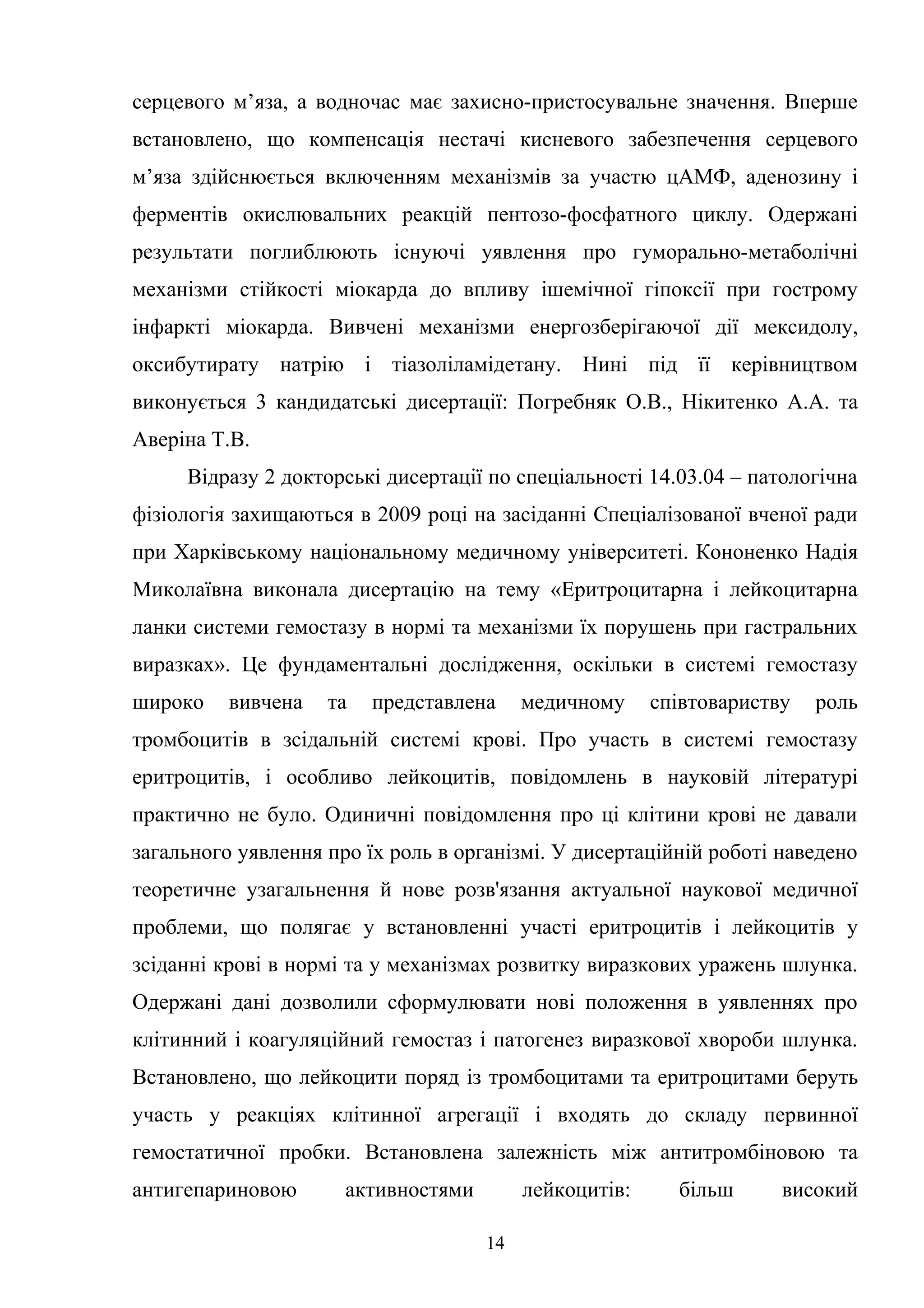 серцевого м’яза, а водночас має захисно-пристосувальне значення. Вперше
встановлено, що компенсація нестачі кисневого забезпечення серцевого
м’яза здійснюється включенням механізмів за участю цАМФ, аденозину і
ферментів окислювальних реакцій пентозо-фосфатного циклу. Одержані
результати поглиблюють існуючі уявлення про гуморально-метаболічні
механізми стійкості міокарда до впливу ішемічної гіпоксії при гострому
інфаркті міокарда. Вивчені механізми енергозберігаючої дії мексидолу,
оксибутирату натрію і тіазоліламідетану. Нині під її керівництвом
виконується 3 кандидатські дисертації: Погребняк О.В., Нікитенко А.А. та
Аверіна Т.В.
Відразу 2 докторські дисертації по спеціальності 14.03.04 – патологічна
фізіологія захищаються в 2009 році на засіданні Спеціалізованої вченої ради
при Харківському національному медичному університеті. Кононенко Надія
Миколаївна виконала дисертацію на тему «Еритроцитарна і лейкоцитарна
ланки системи гемостазу в нормі та механізми їх порушень при гастральних
виразках». Це фундаментальні дослідження, оскільки в системі гемостазу
широко

вивчена

та

представлена

медичному

співтовариству

роль

тромбоцитів в зсідальній системі крові. Про участь в системі гемостазу
еритроцитів, і особливо лейкоцитів, повідомлень в науковій літературі
практично не було. Одиничні повідомлення про ці клітини крові не давали
загального уявлення про їх роль в організмі. У дисертаційній роботі наведено
теоретичне узагальнення й нове розв'язання актуальної наукової медичної
проблеми, що полягає у встановленні участі еритроцитів і лейкоцитів у
зсіданні крові в нормі та у механізмах розвитку виразкових уражень шлунка.
Одержані дані дозволили сформулювати нові положення в уявленнях про
клітинний і коагуляційний гемостаз і патогенез виразкової хвороби шлунка.
Встановлено, що лейкоцити поряд із тромбоцитами та еритроцитами беруть
участь у реакціях клітинної агрегації і входять до складу первинної
гемостатичної пробки. Встановлена залежність між антитромбіновою та
антигепариновою

активностями

лейкоцитів:
14

більш

високий

 