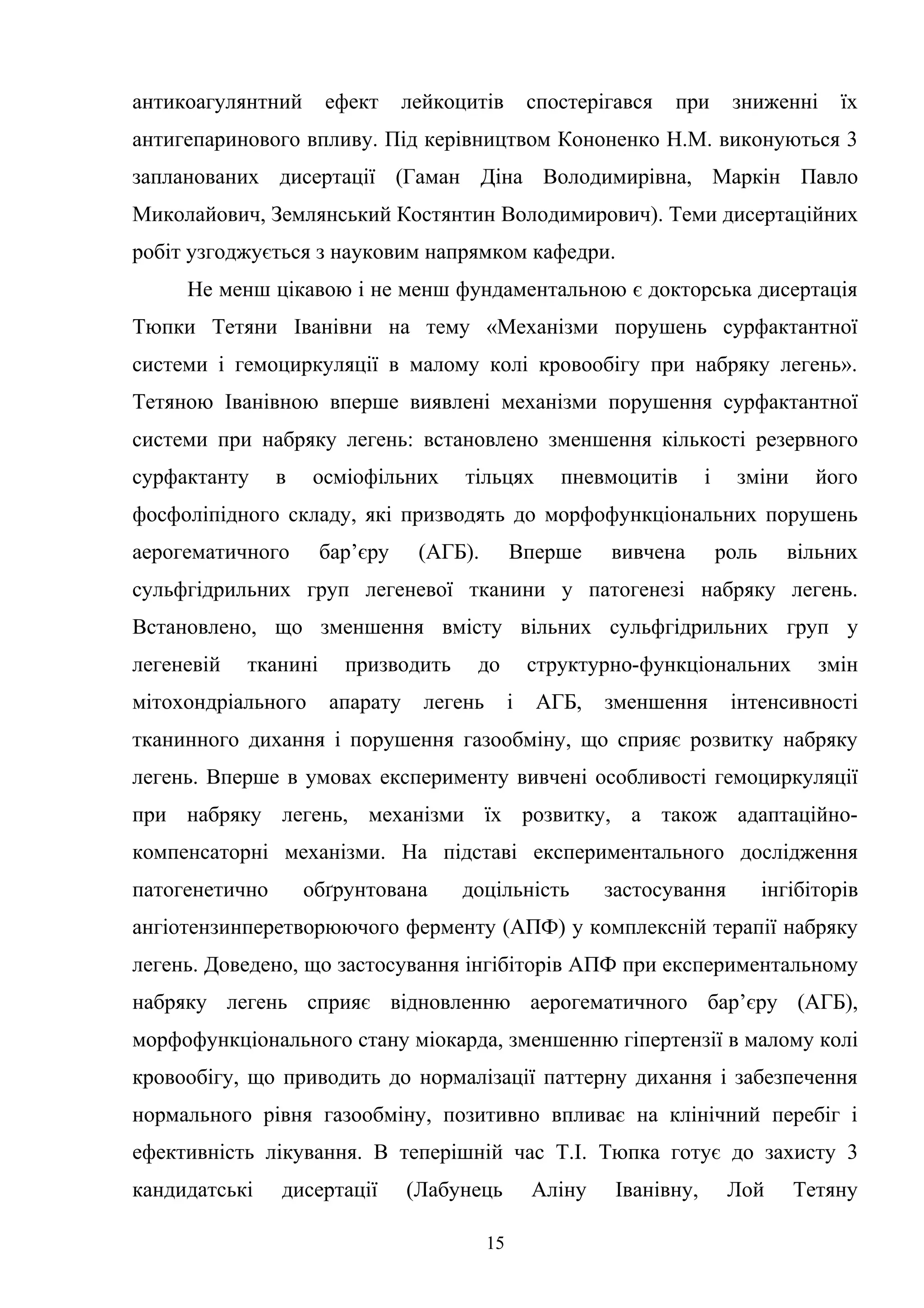 антикоагулянтний

ефект

лейкоцитів

спостерігався

при

зниженні

їх

антигепаринового впливу. Під керівництвом Кононенко Н.М. виконуються 3
запланованих дисертації (Гаман Діна Володимирівна, Маркін Павло
Миколайович, Землянський Костянтин Володимирович). Теми дисертаційних
робіт узгоджується з науковим напрямком кафедри.
Не менш цікавою і не менш фундаментальною є докторська дисертація
Тюпки Тетяни Іванівни на тему «Механізми порушень сурфактантної
системи і гемоциркуляції в малому колі кровообігу при набряку легень».
Тетяною Іванівною вперше виявлені механізми порушення сурфактантної
системи при набряку легень: встановлено зменшення кількості резервного
сурфактанту

в

осміофільних

тільцях

пневмоцитів

і

зміни

його

фосфоліпідного складу, які призводять до морфофункціональних порушень
аерогематичного

бар’єру

(АГБ).

Вперше

вивчена

роль

вільних

сульфгідрильних груп легеневої тканини у патогенезі набряку легень.
Встановлено, що зменшення вмісту вільних сульфгідрильних груп у
легеневій

тканині

мітохондріального

призводить
апарату

до

легень

структурно-функціональних
і

АГБ,

зменшення

змін

інтенсивності

тканинного дихання і порушення газообміну, що сприяє розвитку набряку
легень. Вперше в умовах експерименту вивчені особливості гемоциркуляції
при набряку легень, механізми їх розвитку, а також адаптаційнокомпенсаторні механізми. На підставі експериментального дослідження
патогенетично

обґрунтована

доцільність

застосування

інгібіторів

ангіотензинперетворюючого ферменту (АПФ) у комплексній терапії набряку
легень. Доведено, що застосування інгібіторів АПФ при експериментальному
набряку легень сприяє відновленню аерогематичного бар’єру (АГБ),
морфофункціонального стану міокарда, зменшенню гіпертензії в малому колі
кровообігу, що приводить до нормалізації паттерну дихання і забезпечення
нормального рівня газообміну, позитивно впливає на клінічний перебіг і
ефективність лікування. В теперішній час Т.І. Тюпка готує до захисту 3
кандидатські

дисертації

(Лабунець
15

Аліну

Іванівну,

Лой

Тетяну

 