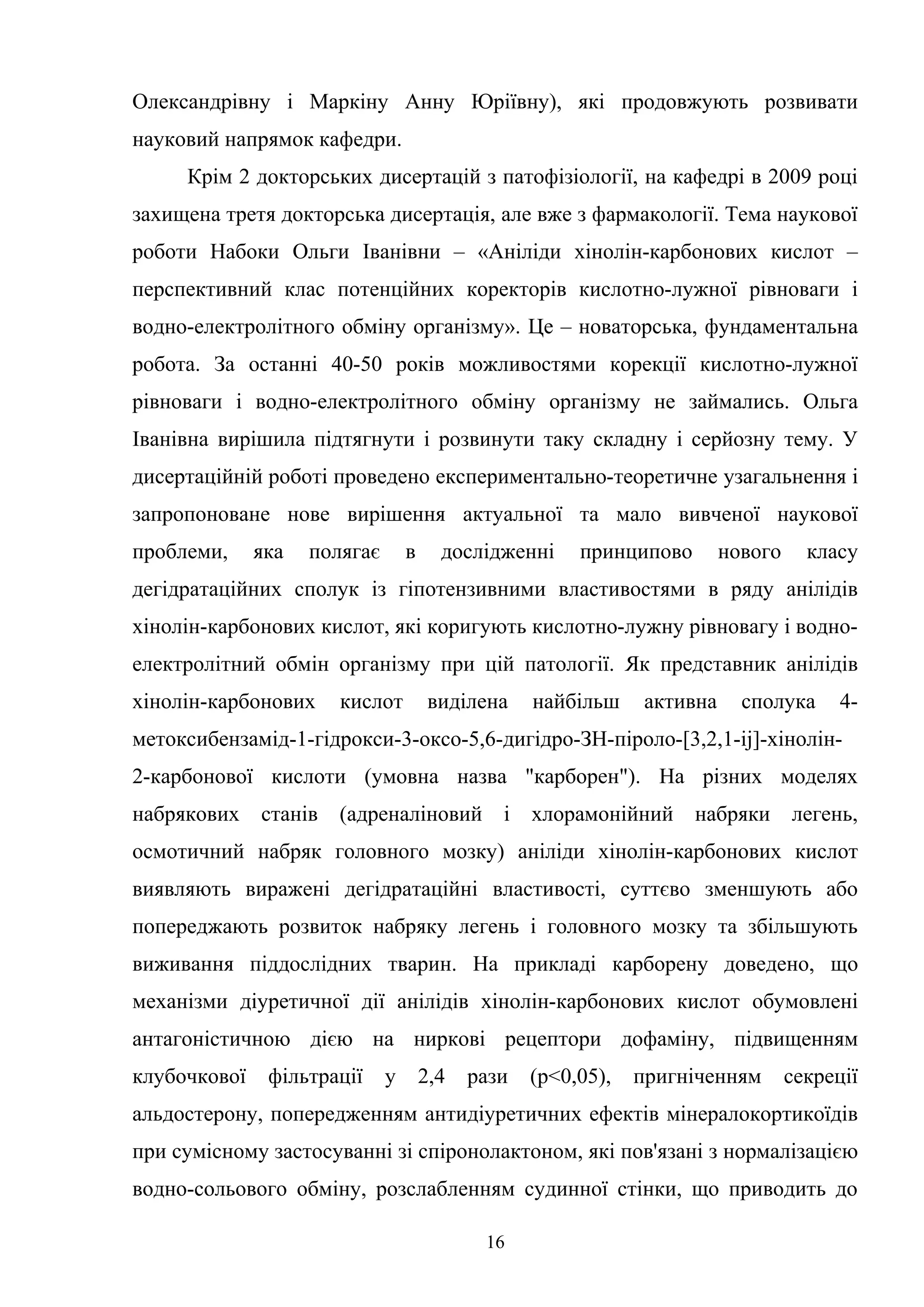 Олександрівну і Маркіну Анну Юріївну), які продовжують розвивати
науковий напрямок кафедри.
Крім 2 докторських дисертацій з патофізіології, на кафедрі в 2009 році
захищена третя докторська дисертація, але вже з фармакології. Тема наукової
роботи Набоки Ольги Іванівни – «Аніліди хінолін-карбонових кислот –
перспективний клас потенційних коректорів кислотно-лужної рівноваги і
водно-електролітного обміну організму». Це – новаторська, фундаментальна
робота. За останні 40-50 років можливостями корекції кислотно-лужної
рівноваги і водно-електролітного обміну організму не займались. Ольга
Іванівна вирішила підтягнути і розвинути таку складну і серйозну тему. У
дисертаційній роботі проведено експериментально-теоретичне узагальнення і
запропоноване нове вирішення актуальної та мало вивченої наукової
проблеми,

яка

полягає

в

дослідженні

принципово

нового

класу

дегідратаційних сполук із гіпотензивними властивостями в ряду анілідів
хінолін-карбонових кислот, які коригують кислотно-лужну рівновагу і водноелектролітний обмін організму при цій патології. Як представник анілідів
хінолін-карбонових

кислот

виділена

найбільш

активна

сполука

4-

метоксибензамід-1-гідрокси-3-оксо-5,6-дигідро-ЗН-піроло-[3,2,1-іj]-хінолін2-карбонової кислоти (умовна назва "карборен"). На різних моделях
набрякових станів (адреналіновий і

хлорамонійний набряки легень,

осмотичний набряк головного мозку) аніліди хінолін-карбонових кислот
виявляють виражені дегідратаційні властивості, суттєво зменшують або
попереджають розвиток набряку легень і головного мозку та збільшують
виживання піддослідних тварин. На прикладі карборену доведено, що
механізми діуретичної дії анілідів хінолін-карбонових кислот обумовлені
антагоністичною дією на ниркові рецептори дофаміну, підвищенням
клубочкової

фільтрації

у

2,4

рази

(р<0,05),

пригніченням

секреції

альдостерону, попередженням антидіуретичних ефектів мінералокортикоїдів
при сумісному застосуванні зі спіронолактоном, які пов'язані з нормалізацією
водно-сольового обміну, розслабленням судинної стінки, що приводить до
16

 