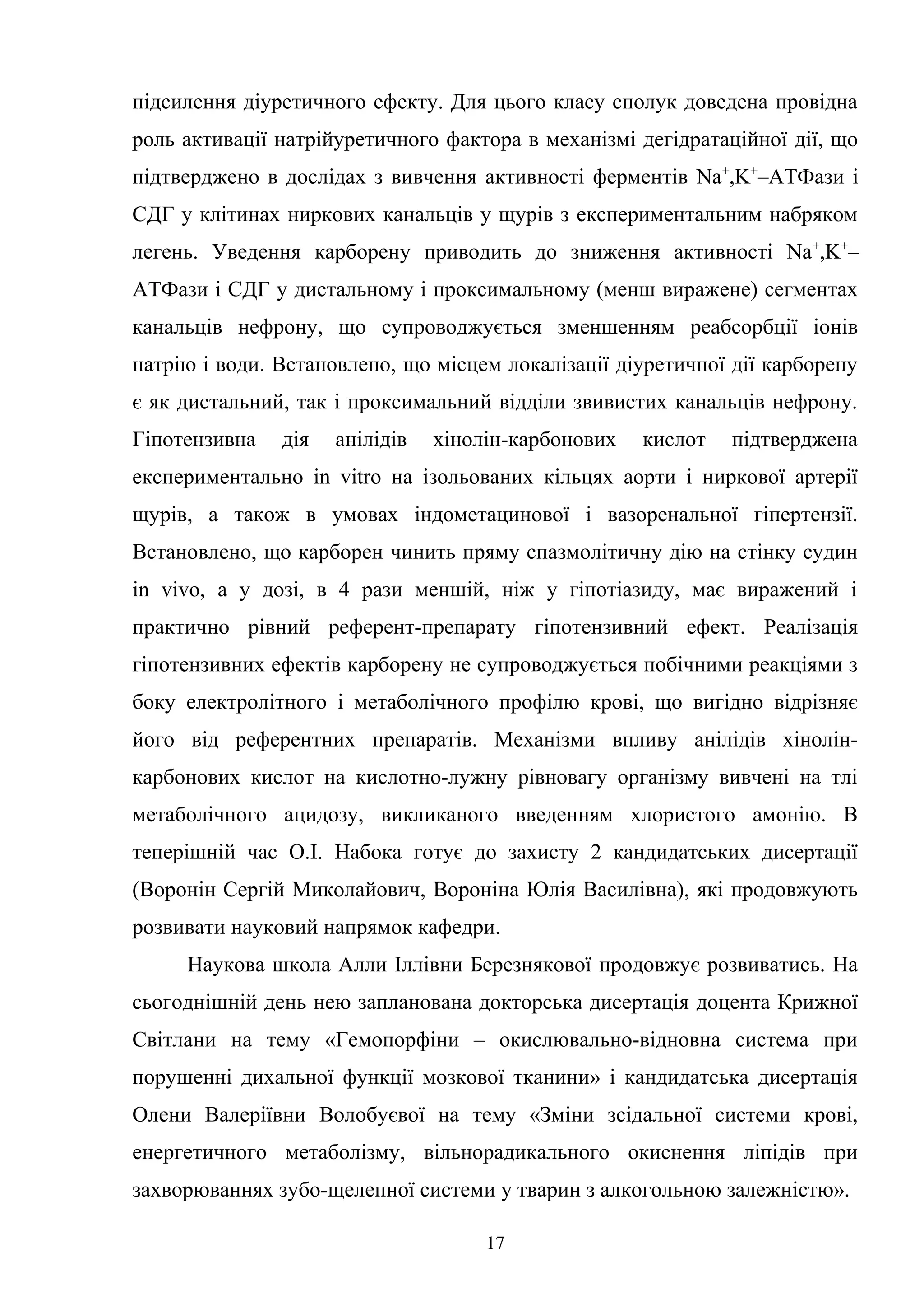 підсилення діуретичного ефекту. Для цього класу сполук доведена провідна
роль активації натрійуретичного фактора в механізмі дегідратаційної дії, що
підтверджено в дослідах з вивчення активності ферментів Na+,K+–ATФaзи і
СДГ у клітинах ниркових канальців у щурів з експериментальним набряком
легень. Уведення карборену приводить до зниження активності Na +,K+–
ATФaзи і СДГ у дистальному і проксимальному (менш виражене) сегментах
канальців нефрону, що супроводжується зменшенням реабсорбції іонів
натрію і води. Встановлено, що місцем локалізації діуретичної дії карборену
є як дистальний, так і проксимальний відділи звивистих канальців нефрону.
Гіпотензивна

дія

анілідів

хінолін-карбонових

кислот

підтверджена

експериментально in vitro на ізольованих кільцях аорти і ниркової артерії
щурів, а також в умовах індометацинової і вазоренальної гіпертензії.
Встановлено, що карборен чинить пряму спазмолітичну дію на стінку судин
in vivo, а у дозі, в 4 рази меншій, ніж у гіпотіазиду, має виражений і
практично рівний референт-препарату гіпотензивний ефект. Реалізація
гіпотензивних ефектів карборену не супроводжується побічними реакціями з
боку електролітного і метаболічного профілю крові, що вигідно відрізняє
його від референтних препаратів. Механізми впливу анілідів хінолінкарбонових кислот на кислотно-лужну рівновагу організму вивчені на тлі
метаболічного ацидозу, викликаного введенням хлористого амонію. В
теперішній час О.І. Набока готує до захисту 2 кандидатських дисертації
(Воронін Сергій Миколайович, Вороніна Юлія Василівна), які продовжують
розвивати науковий напрямок кафедри.
Наукова школа Алли Іллівни Березнякової продовжує розвиватись. На
сьогоднішній день нею запланована докторська дисертація доцента Крижної
Світлани на тему «Гемопорфіни – окислювально-відновна система при
порушенні дихальної функції мозкової тканини» і кандидатська дисертація
Олени Валеріївни Волобуєвої на тему «Зміни зсідальної системи крові,
енергетичного метаболізму, вільнорадикального окиснення ліпідів при
захворюваннях зубо-щелепної системи у тварин з алкогольною залежністю».
17

 