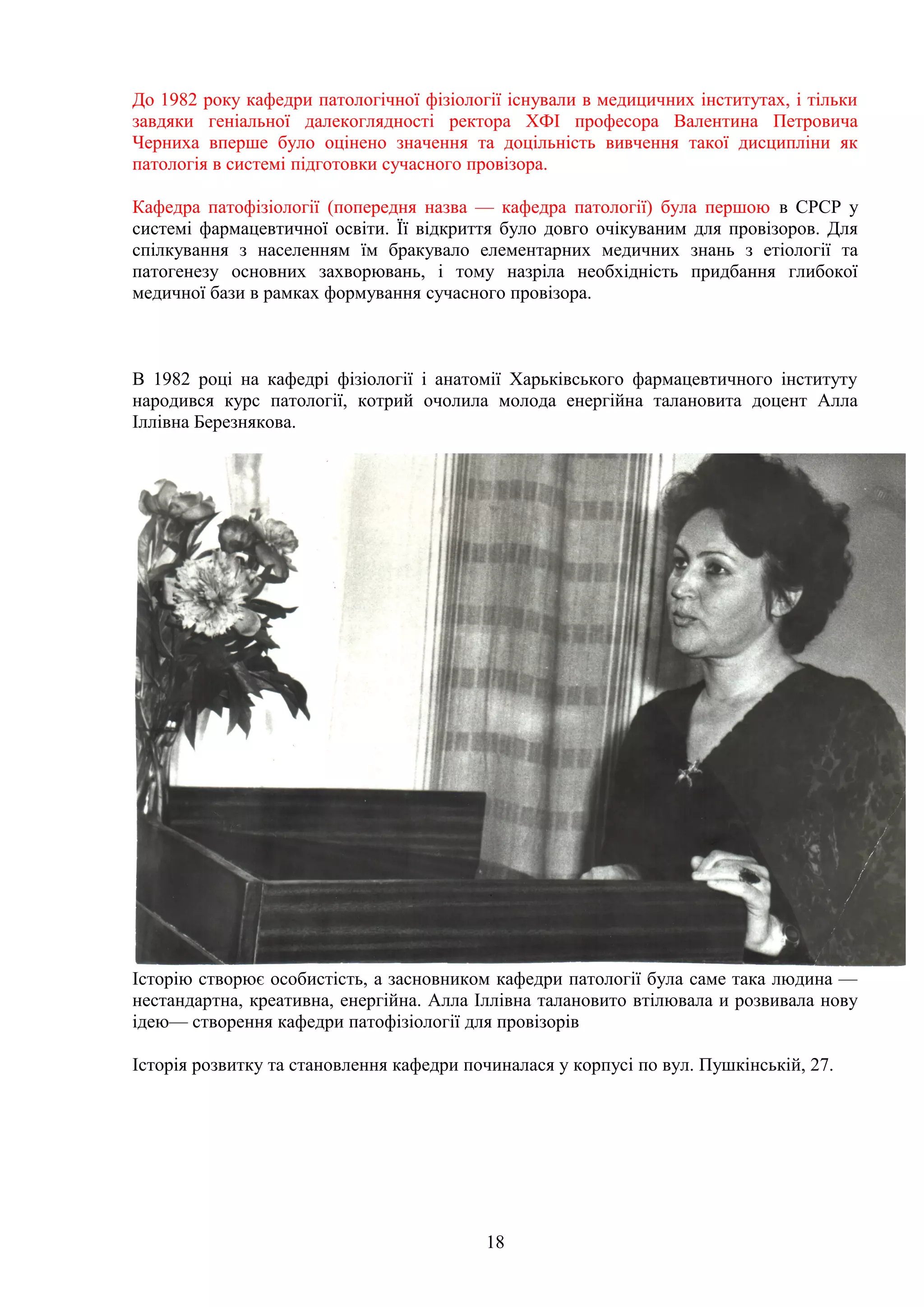 До 1982 року кафедри патологічної фізіології існували в медицичних інститутах, і тільки
завдяки геніальної далекоглядності ректора ХФІ професора Валентина Петровича
Черниха вперше було оцінено значення та доцільність вивчення такої дисципліни як
патологія в системі підготовки сучасного провізора.
Кафедра патофізіології (попередня назва — кафедра патології) була першою в СРСР у
системі фармацевтичної освіти. Її відкриття було довго очікуваним для провізоров. Для
спілкування з населенням їм бракувало елементарних медичних знань з етіології та
патогенезу основних захворювань, і тому назріла необхідність придбання глибокої
медичної бази в рамках формування сучасного провізора.

В 1982 році на кафедрі фізіології і анатомії Харьківського фармацевтичного інституту
народився курс патології, котрий очолила молода енергійна талановита доцент Алла
Іллівна Березнякова.

Історію створює особистість, а засновником кафедри патології була саме така людина —
нестандартна, креативна, енергійна. Алла Іллівна талановито втілювала и розвивала нову
ідею— створення кафедри патофізіології для провізорів
Історія розвитку та становлення кафедри починалася у корпусі по вул. Пушкінській, 27.

18

 