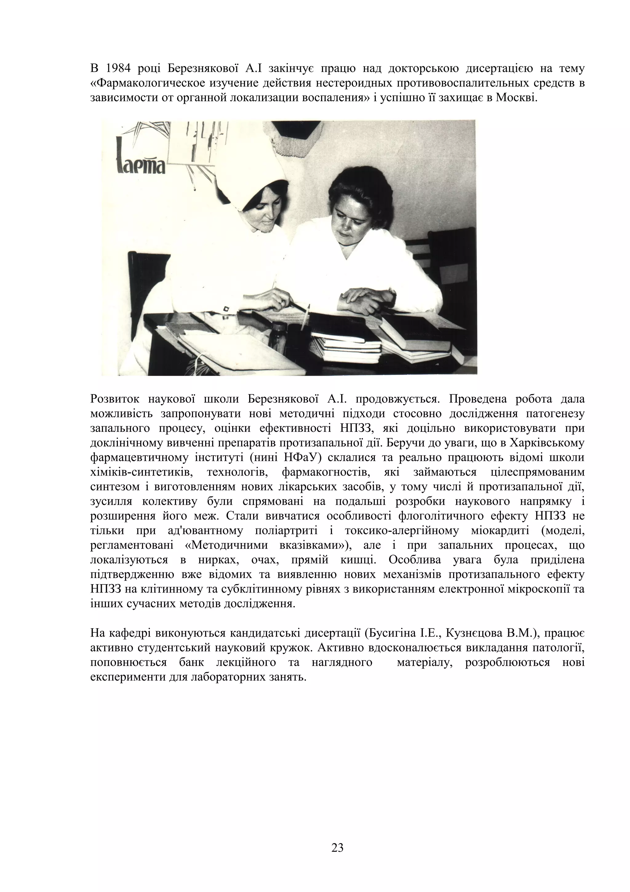 В 1984 році Березнякової А.І закінчує працю над докторською дисертацією на тему
«Фармакологическое изучение действия нестероидных противовоспалительных средств в
зависимости от органной локализации воспаления» і успішно її захищає в Москві.

Розвиток наукової школи Березнякової А.І. продовжується. Проведена робота дала
можливість запропонувати нові методичні підходи стосовно дослідження патогенезу
запального процесу, оцінки ефективності НПЗЗ, які доцільно використовувати при
доклінічному вивченні препаратів протизапальної дії. Беручи до уваги, що в Харківському
фармацевтичному інституті (нині НФаУ) склалися та реально працюють відомі школи
хіміків-синтетиків, технологів, фармакогностів, які займаються цілеспрямованим
синтезом і виготовленням нових лікарських засобів, у тому числі й протизапальної дії,
зусилля колективу були спрямовані на подальші розробки наукового напрямку і
розширення його меж. Стали вивчатися особливості флоголітичного ефекту НПЗЗ не
тільки при ад'ювантному поліартриті і токсико-алергійному міокардиті (моделі,
регламентовані «Методичними вказівками»), але і при запальних процесах, що
локалізуються в нирках, очах, прямій кишці. Особлива увага була приділена
підтвердженню вже відомих та виявленню нових механізмів протизапального ефекту
НПЗЗ на клітинному та субклітинному рівнях з використанням електронної мікроскопії та
інших сучасних методів дослідження.
На кафедрі виконуються кандидатські дисертації (Бусигіна І.Е., Кузнєцова В.М.), працює
активно студентський науковий кружок. Активно вдосконалюється викладання патології,
поповнюється банк лекційного та наглядного
матеріалу, розроблюються нові
експерименти для лабораторних занять.

23

 