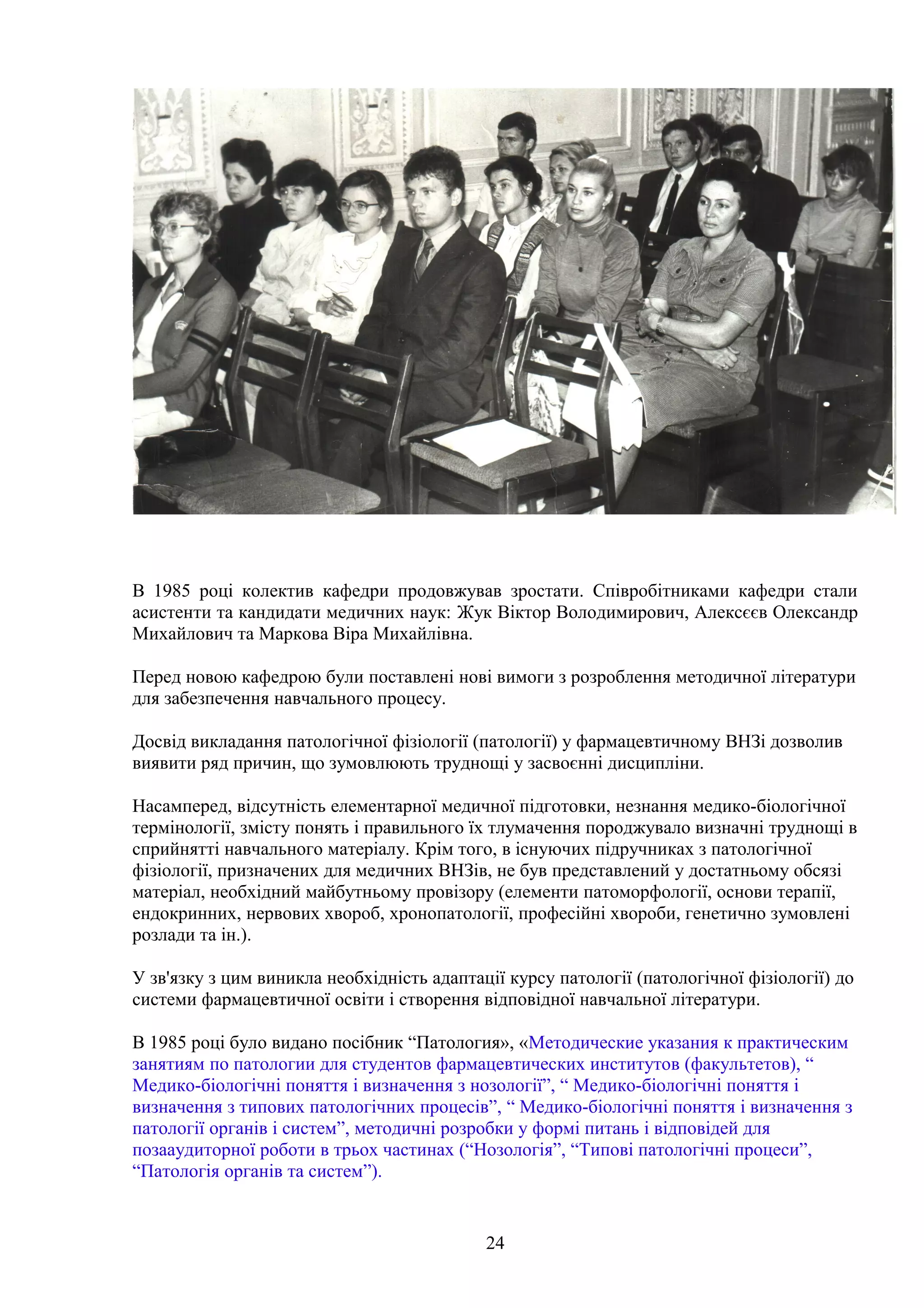 В 1985 році колектив кафедри продовжував зростати. Співробітниками кафедри стали
асистенти та кандидати медичних наук: Жук Віктор Володимирович, Алексєєв Олександр
Михайлович та Маркова Віра Михайлівна.
Перед новою кафедрою були поставлені нові вимоги з розроблення методичної літератури
для забезпечення навчального процесу.
Досвід викладання патологічної фізіології (патології) у фармацевтичному ВНЗі дозволив
виявити ряд причин, що зумовлюють труднощі у засвоєнні дисципліни.
Насамперед, відсутність елементарної медичної підготовки, незнання медико-біологічної
термінології, змісту понять і правильного їх тлумачення породжувало визначні труднощі в
сприйнятті навчального матеріалу. Крім того, в існуючих підручниках з патологічної
фізіології, призначених для медичних ВНЗів, не був представлений у достатньому обсязі
матеріал, необхідний майбутньому провізору (елементи патоморфології, основи терапії,
ендокринних, нервових хвороб, хронопатології, професійні хвороби, генетично зумовлені
розлади та ін.).
У зв'язку з цим виникла необхідність адаптації курсу патології (патологічної фізіології) до
системи фармацевтичної освіти і створення відповідної навчальної літератури.
В 1985 році було видано посібник “Патология», «Методические указания к практическим
занятиям по патологии для студентов фармацевтических институтов (факультетов), “
Медико-біологічні поняття і визначення з нозології”, “ Медико-біологічні поняття і
визначення з типових патологічних процесів”, “ Медико-біологічні поняття і визначення з
патології органів і систем”, методичні розробки у формі питань і відповідей для
позааудиторної роботи в трьох частинах (“Нозологія”, “Типові патологічні процеси”,
“Патологія органів та систем”).

24

 