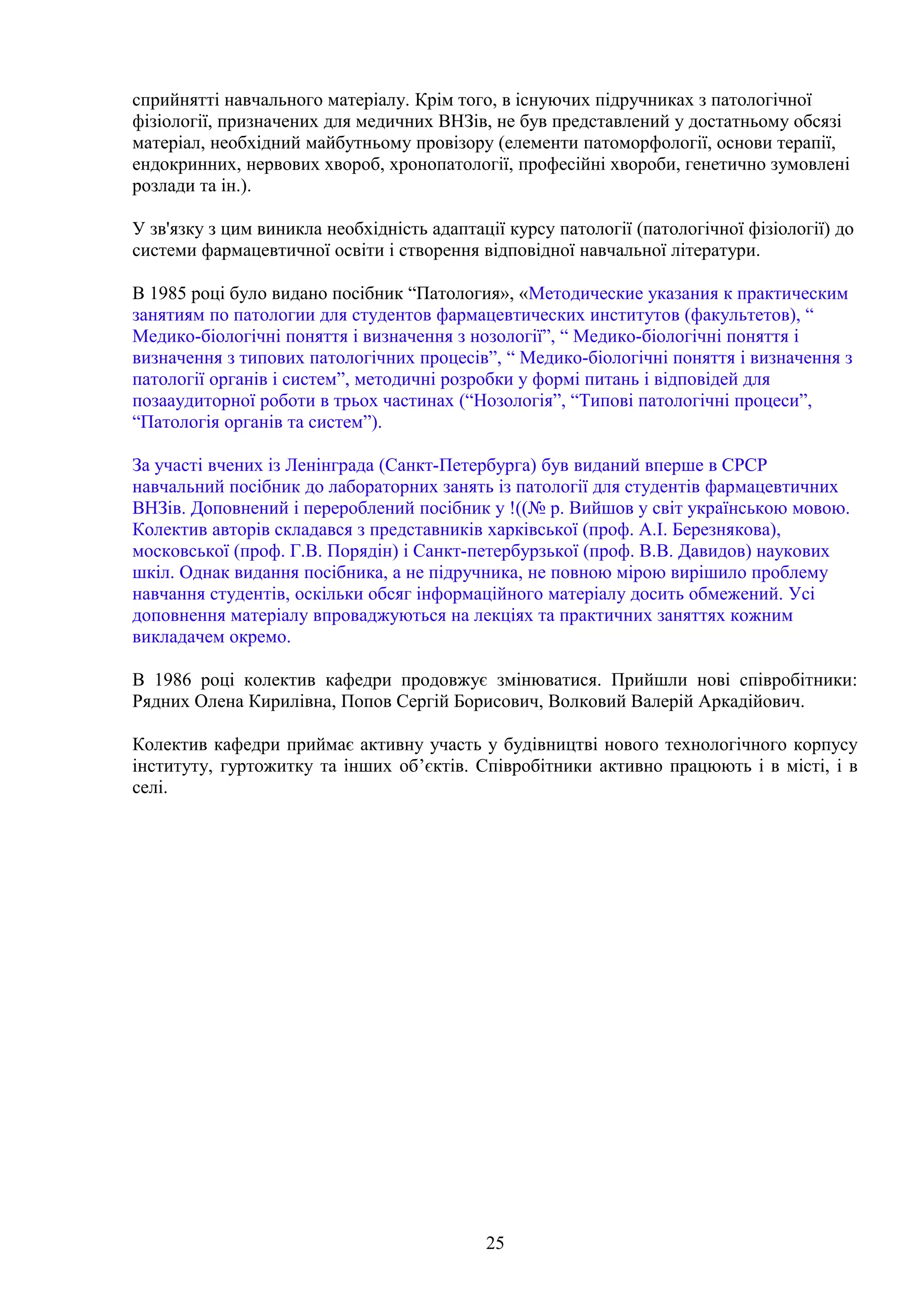 сприйнятті навчального матеріалу. Крім того, в існуючих підручниках з патологічної
фізіології, призначених для медичних ВНЗів, не був представлений у достатньому обсязі
матеріал, необхідний майбутньому провізору (елементи патоморфології, основи терапії,
ендокринних, нервових хвороб, хронопатології, професійні хвороби, генетично зумовлені
розлади та ін.).
У зв'язку з цим виникла необхідність адаптації курсу патології (патологічної фізіології) до
системи фармацевтичної освіти і створення відповідної навчальної літератури.
В 1985 році було видано посібник “Патология», «Методические указания к практическим
занятиям по патологии для студентов фармацевтических институтов (факультетов), “
Медико-біологічні поняття і визначення з нозології”, “ Медико-біологічні поняття і
визначення з типових патологічних процесів”, “ Медико-біологічні поняття і визначення з
патології органів і систем”, методичні розробки у формі питань і відповідей для
позааудиторної роботи в трьох частинах (“Нозологія”, “Типові патологічні процеси”,
“Патологія органів та систем”).
За участі вчених із Ленінграда (Санкт-Петербурга) був виданий вперше в СРСР
навчальний посібник до лабораторних занять із патології для студентів фармацевтичних
ВНЗів. Доповнений і перероблений посібник у !((№ р. Вийшов у світ українською мовою.
Колектив авторів складався з представників харківської (проф. А.І. Березнякова),
московської (проф. Г.В. Порядін) і Санкт-петербурзької (проф. В.В. Давидов) наукових
шкіл. Однак видання посібника, а не підручника, не повною мірою вирішило проблему
навчання студентів, оскільки обсяг інформаційного матеріалу досить обмежений. Усі
доповнення матеріалу впроваджуються на лекціях та практичних заняттях кожним
викладачем окремо.
В 1986 році колектив кафедри продовжує змінюватися. Прийшли нові співробітники:
Рядних Олена Кирилівна, Попов Сергій Борисович, Волковий Валерій Аркадійович.
Колектив кафедри приймає активну участь у будівництві нового технологічного корпусу
інституту, гуртожитку та інших об’єктів. Співробітники активно працюють і в місті, і в
селі.

25

 