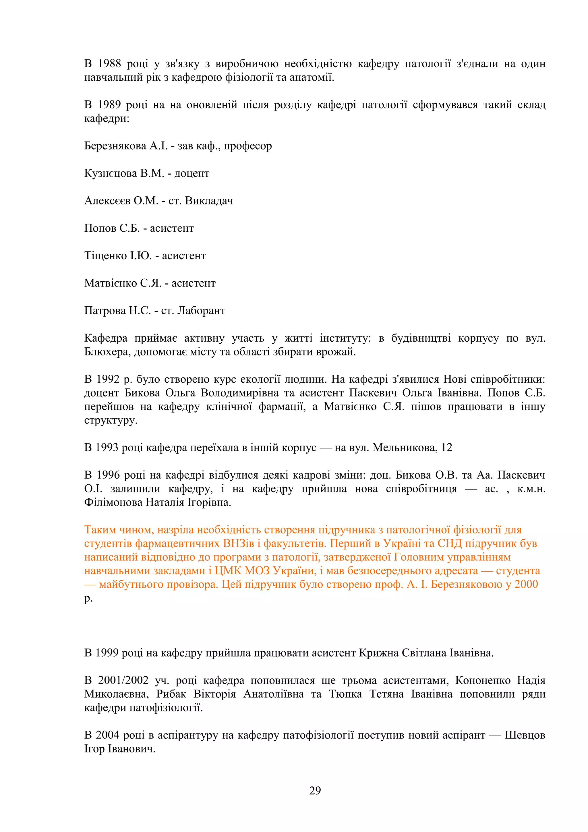 В 1988 році у зв'язку з виробничою необхідністю кафедру патології з'єднали на один
навчальний рік з кафедрою фізіології та анатомії.
В 1989 році на на оновленій після розділу кафедрі патології сформувався такий склад
кафедри:
Березнякова А.І. - зав каф., професор
Кузнєцова В.М. - доцент
Алексєєв О.М. - ст. Викладач
Попов С.Б. - асистент
Тіщенко І.Ю. - асистент
Матвієнко С.Я. - асистент
Патрова Н.С. - ст. Лаборант
Кафедра приймає активну участь у житті інституту: в будівництві корпусу по вул.
Блюхера, допомогає місту та області збирати врожай.
В 1992 р. було створено курс екології людини. На кафедрі з'явилися Нові співробітники:
доцент Бикова Ольга Володимирівна та асистент Паскевич Ольга Іванівна. Попов С.Б.
перейшов на кафедру клінічної фармації, а Матвієнко С.Я. пішов працювати в іншу
структуру.
В 1993 році кафедра переїхала в іншій корпус — на вул. Мельникова, 12
В 1996 році на кафедрі відбулися деякі кадрові зміни: доц. Бикова О.В. та Аа. Паскевич
О.І. залишили кафедру, і на кафедру прийшла нова співробітниця — ас. , к.м.н.
Філімонова Наталія Ігорівна.
Таким чином, назріла необхідність створення підручника з патологічної фізіології для
студентів фармацевтичних ВНЗів і факультетів. Перший в Україні та СНД підручник був
написаний відповідно до програми з патології, затвердженої Головним управлінням
навчальними закладами і ЦМК МОЗ України, і мав безпосереднього адресата — студента
— майбутнього провізора. Цей підручник було створено проф. А. І. Березняковою у 2000
р.

В 1999 році на кафедру прийшла працювати асистент Крижна Світлана Іванівна.
В 2001/2002 уч. році кафедра поповнилася ще трьома асистентами, Кононенко Надія
Миколаєвна, Рибак Вікторія Анатоліївна та Тюпка Тетяна Іванівна поповнили ряди
кафедри патофізіології.
В 2004 році в аспірантуру на кафедру патофізіології поступив новий аспірант — Шевцов
Ігор Іванович.
29

 