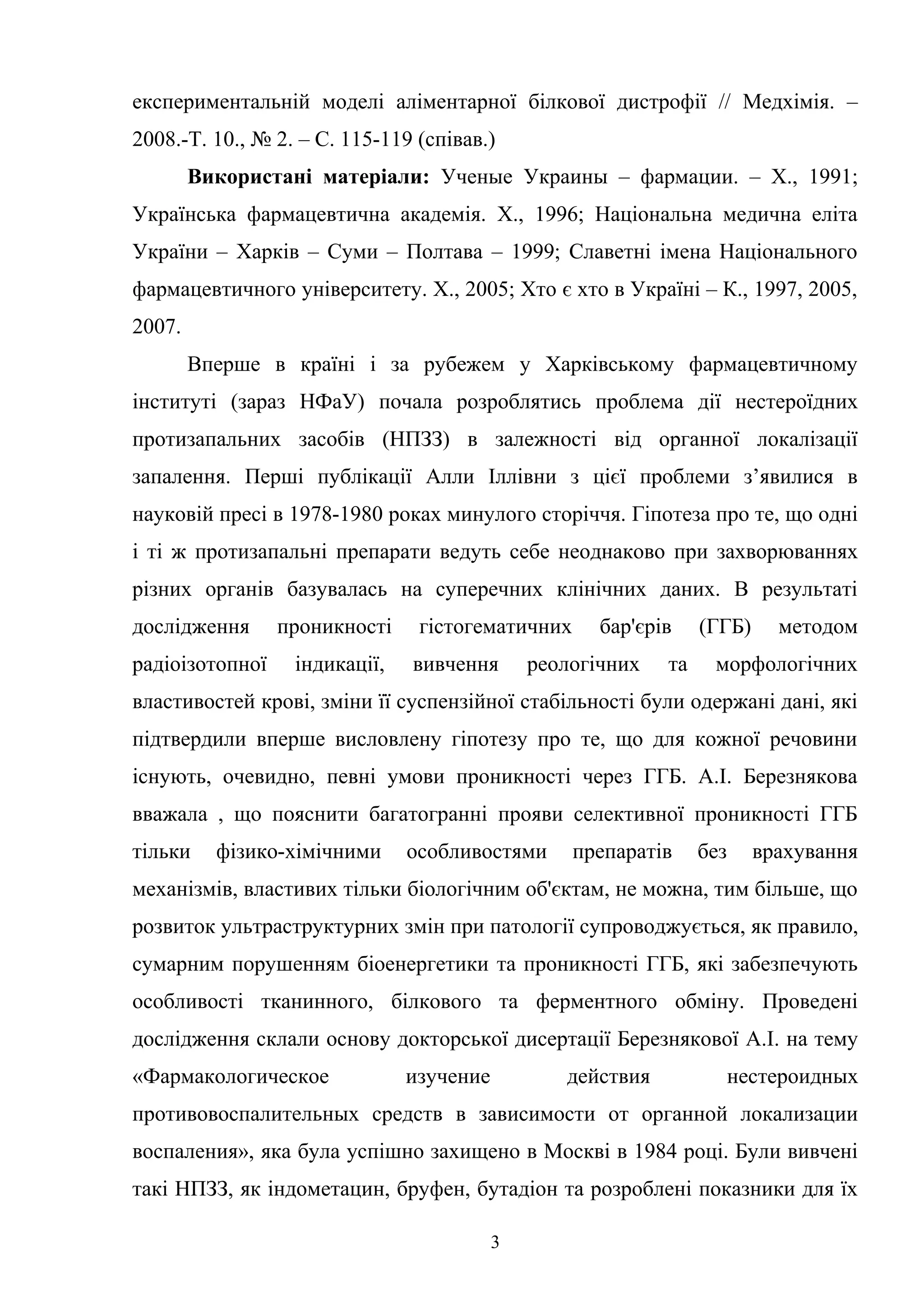 експериментальній моделі аліментарної білкової дистрофії // Медхімія. –
2008.-Т. 10., № 2. – С. 115-119 (співав.)
Використані матеріали: Ученые Украины – фармации. – X., 1991;
Українська фармацевтична академія. X., 1996; Національна медична еліта
України – Харків – Суми – Полтава – 1999; Славетні імена Національного
фармацевтичного університету. X., 2005; Хто є хто в Україні – К., 1997, 2005,
2007.
Вперше в країні і за рубежем у Харківському фармацевтичному
інституті (зараз НФаУ) почала розроблятись проблема дії нестероїдних
протизапальних засобів (НПЗЗ) в залежності від органної локалізації
запалення. Перші публікації Алли Іллівни з цієї проблеми з’явилися в
науковій пресі в 1978-1980 роках минулого сторіччя. Гіпотеза про те, що одні
і ті ж протизапальні препарати ведуть себе неоднаково при захворюваннях
різних органів базувалась на суперечних клінічних даних. В результаті
дослідження
радіоізотопної

проникності
індикації,

гістогематичних
вивчення

бар'єрів

реологічних

та

(ГГБ)

методом

морфологічних

властивостей крові, зміни її суспензійної стабільності були одержані дані, які
підтвердили вперше висловлену гіпотезу про те, що для кожної речовини
існують, очевидно, певні умови проникності через ГГБ. А.І. Березнякова
вважала , що пояснити багатогранні прояви селективної проникності ГГБ
тільки

фізико-хімічними

особливостями

препаратів

без

врахування

механізмів, властивих тільки біологічним об'єктам, не можна, тим більше, що
розвиток ультраструктурних змін при патології супроводжується, як правило,
сумарним порушенням біоенергетики та проникності ГГБ, які забезпечують
особливості тканинного, білкового та ферментного обміну. Проведені
дослідження склали основу докторської дисертації Березнякової А.І. на тему
«Фармакологическое

изучение

действия

нестероидных

противовоспалительных средств в зависимости от органной локализации
воспаления», яка була успішно захищено в Москві в 1984 році. Були вивчені
такі НПЗЗ, як індометацин, бруфен, бутадіон та розроблені показники для їх
3

 
