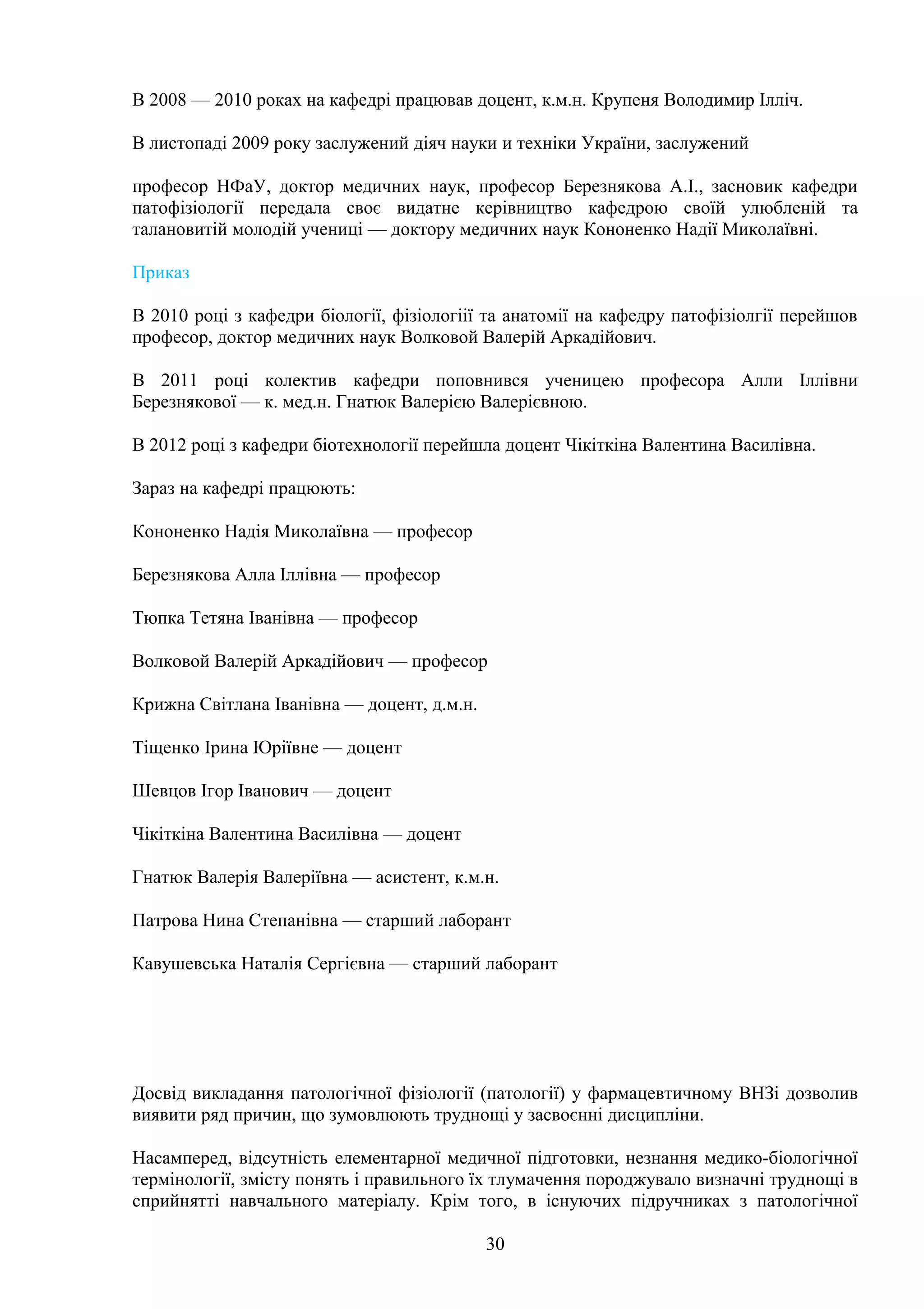 В 2008 — 2010 роках на кафедрі працював доцент, к.м.н. Крупеня Володимир Ілліч.
В листопаді 2009 року заслужений діяч науки и техніки України, заслужений
професор НФаУ, доктор медичних наук, професор Березнякова А.І., засновик кафедри
патофізіології передала своє видатне керівництво кафедрою своїй улюбленій та
талановитій молодій учениці — доктору медичних наук Кононенко Надії Миколаївні.
Приказ
В 2010 році з кафедри біології, фізіологіії та анатомії на кафедру патофізіолгії перейшов
професор, доктор медичних наук Волковой Валерій Аркадійович.
В 2011 році колектив кафедри поповнився ученицею професора Алли Іллівни
Березнякової — к. мед.н. Гнатюк Валерією Валерієвною.
В 2012 році з кафедри біотехнології перейшла доцент Чікіткіна Валентина Василівна.
Зараз на кафедрі працюють:
Кононенко Надія Миколаївна — професор
Березнякова Алла Іллівна — професор
Тюпка Тетяна Іванівна — професор
Волковой Валерій Аркадійович — професор
Крижна Світлана Іванівна — доцент, д.м.н.
Тіщенко Ірина Юріївне — доцент
Шевцов Ігор Іванович — доцент
Чікіткіна Валентина Василівна — доцент
Гнатюк Валерія Валеріївна — асистент, к.м.н.
Патрова Нина Степанівна — старший лаборант
Кавушевська Наталія Сергієвна — старший лаборант

Досвід викладання патологічної фізіології (патології) у фармацевтичному ВНЗі дозволив
виявити ряд причин, що зумовлюють труднощі у засвоєнні дисципліни.
Насамперед, відсутність елементарної медичної підготовки, незнання медико-біологічної
термінології, змісту понять і правильного їх тлумачення породжувало визначні труднощі в
сприйнятті навчального матеріалу. Крім того, в існуючих підручниках з патологічної
30

 