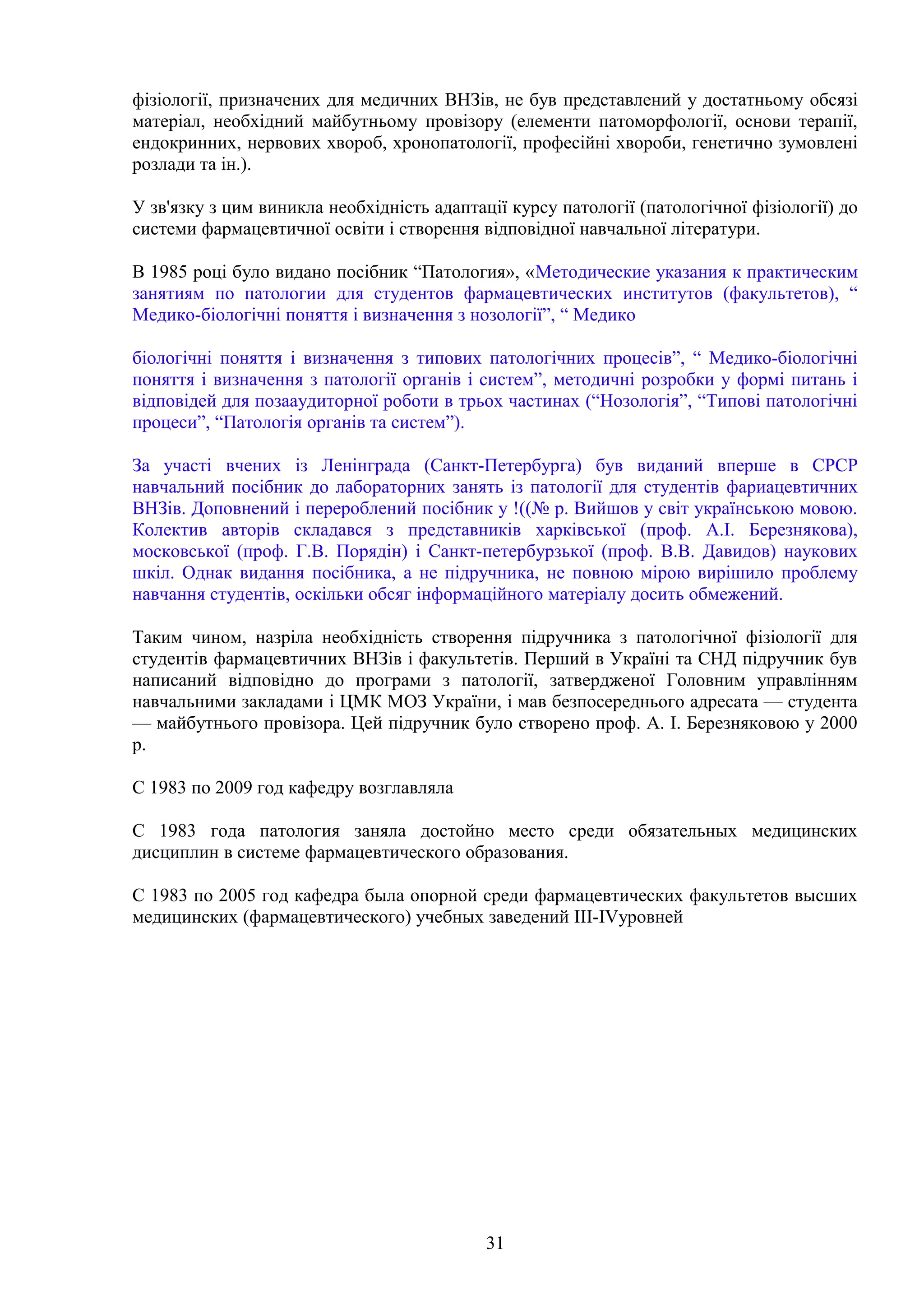 фізіології, призначених для медичних ВНЗів, не був представлений у достатньому обсязі
матеріал, необхідний майбутньому провізору (елементи патоморфології, основи терапії,
ендокринних, нервових хвороб, хронопатології, професійні хвороби, генетично зумовлені
розлади та ін.).
У зв'язку з цим виникла необхідність адаптації курсу патології (патологічної фізіології) до
системи фармацевтичної освіти і створення відповідної навчальної літератури.
В 1985 році було видано посібник “Патология», «Методические указания к практическим
занятиям по патологии для студентов фармацевтических институтов (факультетов), “
Медико-біологічні поняття і визначення з нозології”, “ Медико
біологічні поняття і визначення з типових патологічних процесів”, “ Медико-біологічні
поняття і визначення з патології органів і систем”, методичні розробки у формі питань і
відповідей для позааудиторної роботи в трьох частинах (“Нозологія”, “Типові патологічні
процеси”, “Патологія органів та систем”).
За участі вчених із Ленінграда (Санкт-Петербурга) був виданий вперше в СРСР
навчальний посібник до лабораторних занять із патології для студентів фариацевтичних
ВНЗів. Доповнений і перероблений посібник у !((№ р. Вийшов у світ українською мовою.
Колектив авторів складався з представників харківської (проф. А.І. Березнякова),
московської (проф. Г.В. Порядін) і Санкт-петербурзької (проф. В.В. Давидов) наукових
шкіл. Однак видання посібника, а не підручника, не повною мірою вирішило проблему
навчання студентів, оскільки обсяг інформаційного матеріалу досить обмежений.
Таким чином, назріла необхідність створення підручника з патологічної фізіології для
студентів фармацевтичних ВНЗів і факультетів. Перший в Україні та СНД підручник був
написаний відповідно до програми з патології, затвердженої Головним управлінням
навчальними закладами і ЦМК МОЗ України, і мав безпосереднього адресата — студента
— майбутнього провізора. Цей підручник було створено проф. А. І. Березняковою у 2000
р.
С 1983 по 2009 год кафедру возглавляла
С 1983 года патология заняла достойно место среди обязательных медицинских
дисциплин в системе фармацевтического образования.
С 1983 по 2005 год кафедра была опорной среди фармацевтических факультетов высших
медицинских (фармацевтического) учебных заведений III-IVуровней

31

 