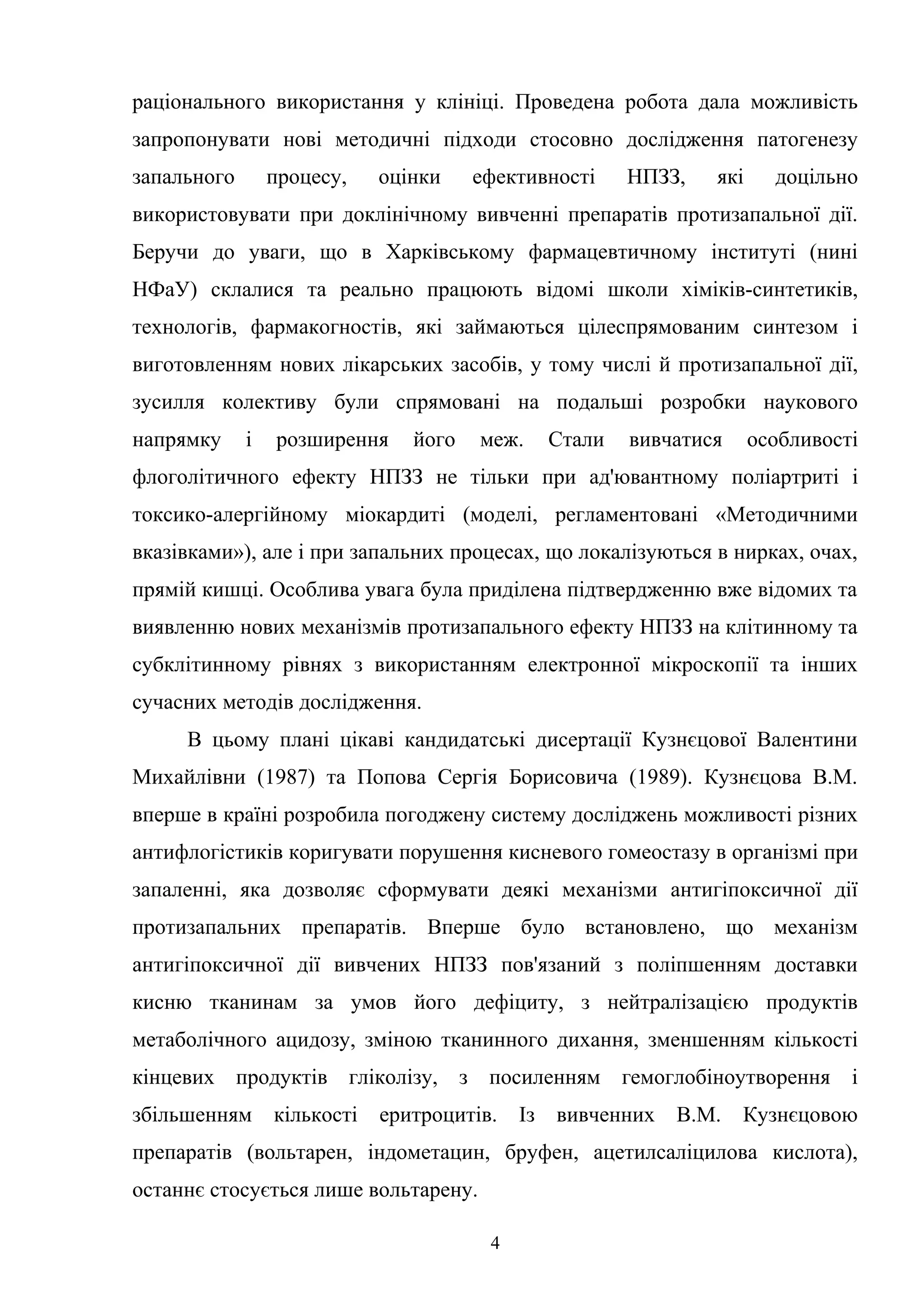 раціонального використання у клініці. Проведена робота дала можливість
запропонувати нові методичні підходи стосовно дослідження патогенезу
запального

процесу,

оцінки

ефективності

НПЗЗ,

які

доцільно

використовувати при доклінічному вивченні препаратів протизапальної дії.
Беручи до уваги, що в Харківському фармацевтичному інституті (нині
НФаУ) склалися та реально працюють відомі школи хіміків-синтетиків,
технологів, фармакогностів, які займаються цілеспрямованим синтезом і
виготовленням нових лікарських засобів, у тому числі й протизапальної дії,
зусилля колективу були спрямовані на подальші розробки наукового
напрямку

і

розширення

його

меж.

Стали

вивчатися

особливості

флоголітичного ефекту НПЗЗ не тільки при ад'ювантному поліартриті і
токсико-алергійному міокардиті (моделі, регламентовані «Методичними
вказівками»), але і при запальних процесах, що локалізуються в нирках, очах,
прямій кишці. Особлива увага була приділена підтвердженню вже відомих та
виявленню нових механізмів протизапального ефекту НПЗЗ на клітинному та
субклітинному рівнях з використанням електронної мікроскопії та інших
сучасних методів дослідження.
В цьому плані цікаві кандидатські дисертації Кузнєцової Валентини
Михайлівни (1987) та Попова Сергія Борисовича (1989). Кузнєцова В.М.
вперше в країні розробила погоджену систему досліджень можливості різних
антифлогістиків коригувати порушення кисневого гомеостазу в організмі при
запаленні, яка дозволяє сформувати деякі механізми антигіпоксичної дії
протизапальних препаратів. Вперше було встановлено, що механізм
антигіпоксичної дії вивчених НПЗЗ пов'язаний з поліпшенням доставки
кисню тканинам за умов його дефіциту, з нейтралізацією продуктів
метаболічного ацидозу, зміною тканинного дихання, зменшенням кількості
кінцевих продуктів гліколізу, з посиленням гемоглобіноутворення і
збільшенням

кількості

еритроцитів. Із вивченних В.М.

Кузнєцовою

препаратів (вольтарен, індометацин, бруфен, ацетилсаліцилова кислота),
останнє стосується лише вольтарену.
4

 