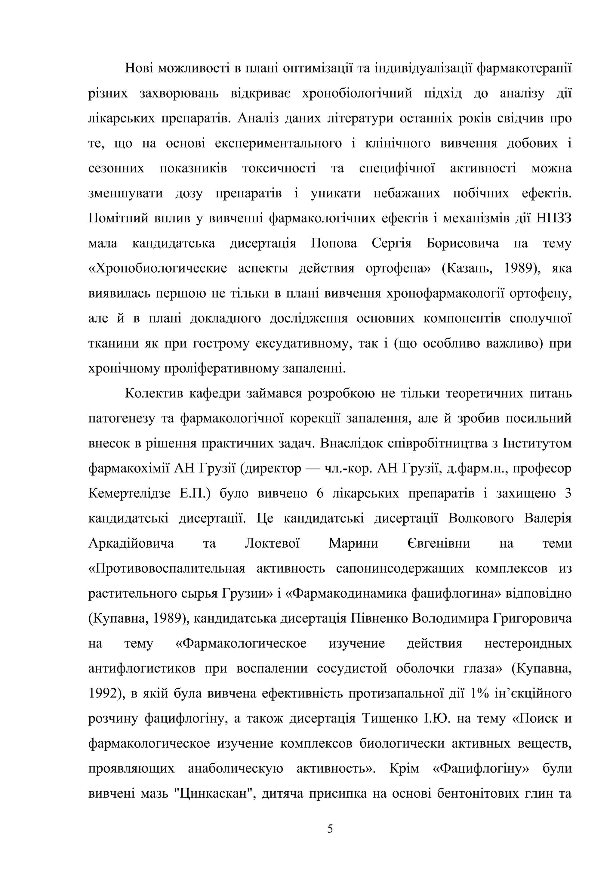 Нові можливості в плані оптимізації та індивідуалізації фармакотерапії
різних захворювань відкриває хронобіологічний підхід до аналізу дії
лікарських препаратів. Аналіз даних літератури останніх років свідчив про
те, що на основі експериментального і клінічного вивчення добових і
сезонних

показників

токсичності

та

специфічної

активності

можна

зменшувати дозу препаратів і уникати небажаних побічних ефектів.
Помітний вплив у вивченні фармакологічних ефектів і механізмів дії НПЗЗ
мала

кандидатська

дисертація

Попова

Сергія

Борисовича

на

тему

«Хронобиологические аспекты действия ортофена» (Казань, 1989), яка
виявилась першою не тільки в плані вивчення хронофармакології ортофену,
але й в плані докладного дослідження основних компонентів сполучної
тканини як при гострому ексудативному, так і (що особливо важливо) при
хронічному проліферативному запаленні.
Колектив кафедри займався розробкою не тільки теоретичних питань
патогенезу та фармакологічної корекції запалення, але й зробив посильний
внесок в рішення практичних задач. Внаслідок співробітництва з Інститутом
фармакохімії АН Грузії (директор — чл.-кор. АН Грузії, д.фарм.н., професор
Кемертелідзе Е.П.) було вивчено 6 лікарських препаратів і захищено 3
кандидатські дисертації. Це кандидатські дисертації Волкового Валерія
Аркадійовича

та

Локтевої

Марини

Євгенівни

на

теми

«Противовоспалительная активность сапонинсодержащих комплексов из
растительного сырья Грузии» і «Фармакодинамика фацифлогина» відповідно
(Купавна, 1989), кандидатська дисертація Півненко Володимира Григоровича
на

тему

«Фармакологическое

изучение

действия

нестероидных

антифлогистиков при воспалении сосудистой оболочки глаза» (Купавна,
1992), в якій була вивчена ефективність протизапальної дії 1% ін’єкційного
розчину фацифлогіну, а також дисертація Тищенко І.Ю. на тему «Поиск и
фармакологическое изучение комплексов биологически активных веществ,
проявляющих анаболическую активность». Крім «Фацифлогіну» були
вивчені мазь "Цинкаскан", дитяча присипка на основі бентонітових глин та
5

 