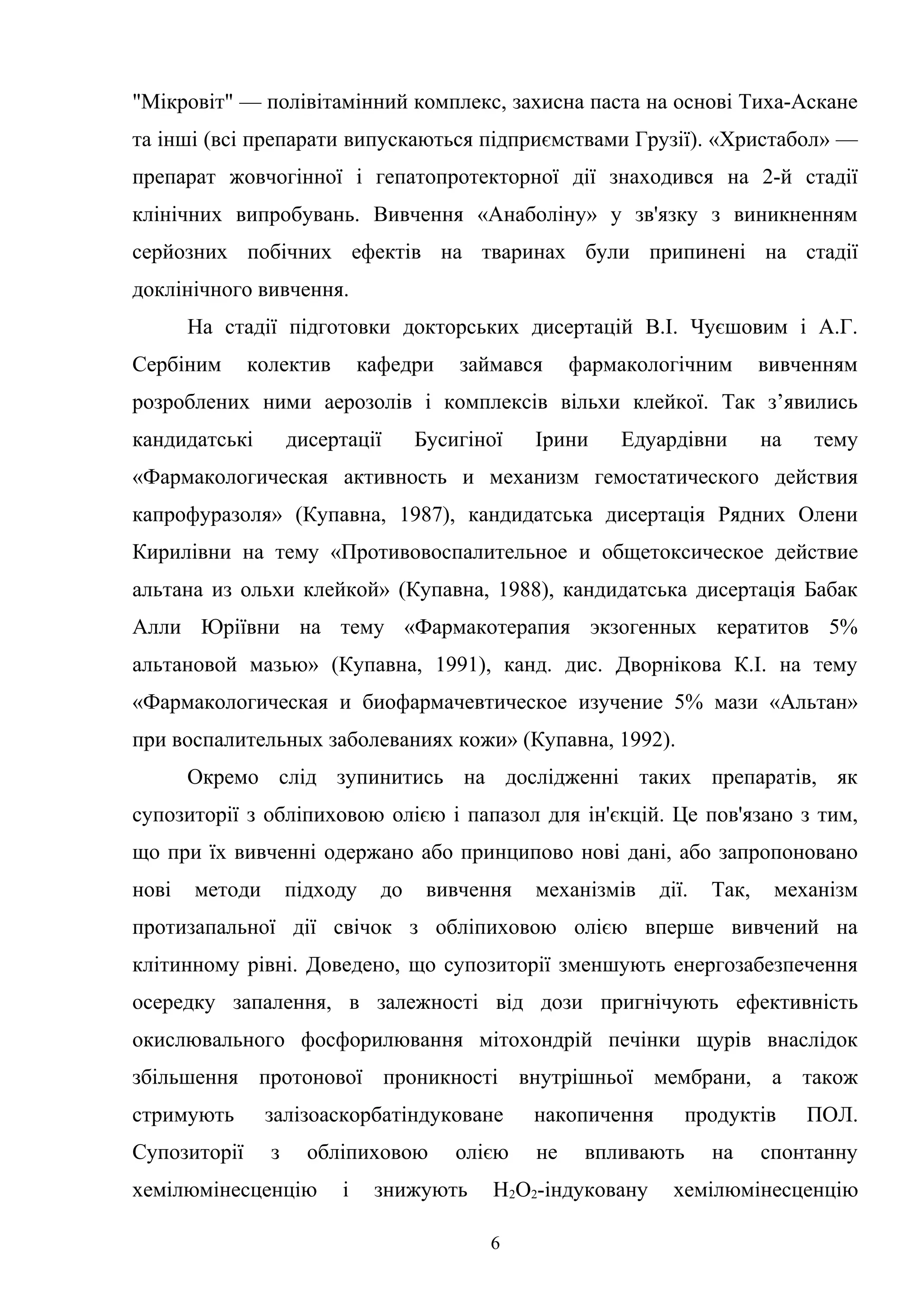 "Мікровіт" — полівітамінний комплекс, захисна паста на основі Тиха-Аскане
та інші (всі препарати випускаються підприємствами Грузії). «Христабол» —
препарат жовчогінної і гепатопротекторної дії знаходився на 2-й стадії
клінічних випробувань. Вивчення «Анаболіну» у зв'язку з виникненням
серйозних побічних ефектів на тваринах були припинені на стадії
доклінічного вивчення.
На стадії підготовки докторських дисертацій В.І. Чуєшовим і А.Г.
Сербіним

колектив

кафедри

займався

фармакологічним

вивченням

розроблених ними аерозолів і комплексів вільхи клейкої. Так з’явились
кандидатські

дисертації

Бусигіної

Ірини

Едуардівни

на

тему

«Фармакологическая активность и механизм гемостатического действия
капрофуразоля» (Купавна, 1987), кандидатська дисертація Рядних Олени
Кирилівни на тему «Противовоспалительное и общетоксическое действие
альтана из ольхи клейкой» (Купавна, 1988), кандидатська дисертація Бабак
Алли Юріївни на тему «Фармакотерапия экзогенных кератитов 5%
альтановой мазью» (Купавна, 1991), канд. дис. Дворнікова К.І. на тему
«Фармакологическая и биофармачевтическое изучение 5% мази «Альтан»
при воспалительных заболеваниях кожи» (Купавна, 1992).
Окремо слід зупинитись на дослідженні таких препаратів, як
супозиторії з обліпиховою олією і папазол для ін'єкцій. Це пов'язано з тим,
що при їх вивченні одержано або принципово нові дані, або запропоновано
нові

методи

підходу

до

вивчення

механізмів

дії.

Так,

механізм

протизапальної дії свічок з обліпиховою олією вперше вивчений на
клітинному рівні. Доведено, що супозиторії зменшують енергозабезпечення
осередку запалення, в залежності від дози пригнічують ефективність
окислювального фосфорилювання мітохондрій печінки щурів внаслідок
збільшення протонової проникності внутрішньої мембрани, а також
стримують

залізоаскорбатіндуковане

накопичення

Супозиторії

з

не

обліпиховою

хемілюмінесценцію

і

олією

знижують

впливають

Н2О2-індуковану
6

продуктів
на

ПОЛ.

спонтанну

хемілюмінесценцію

 