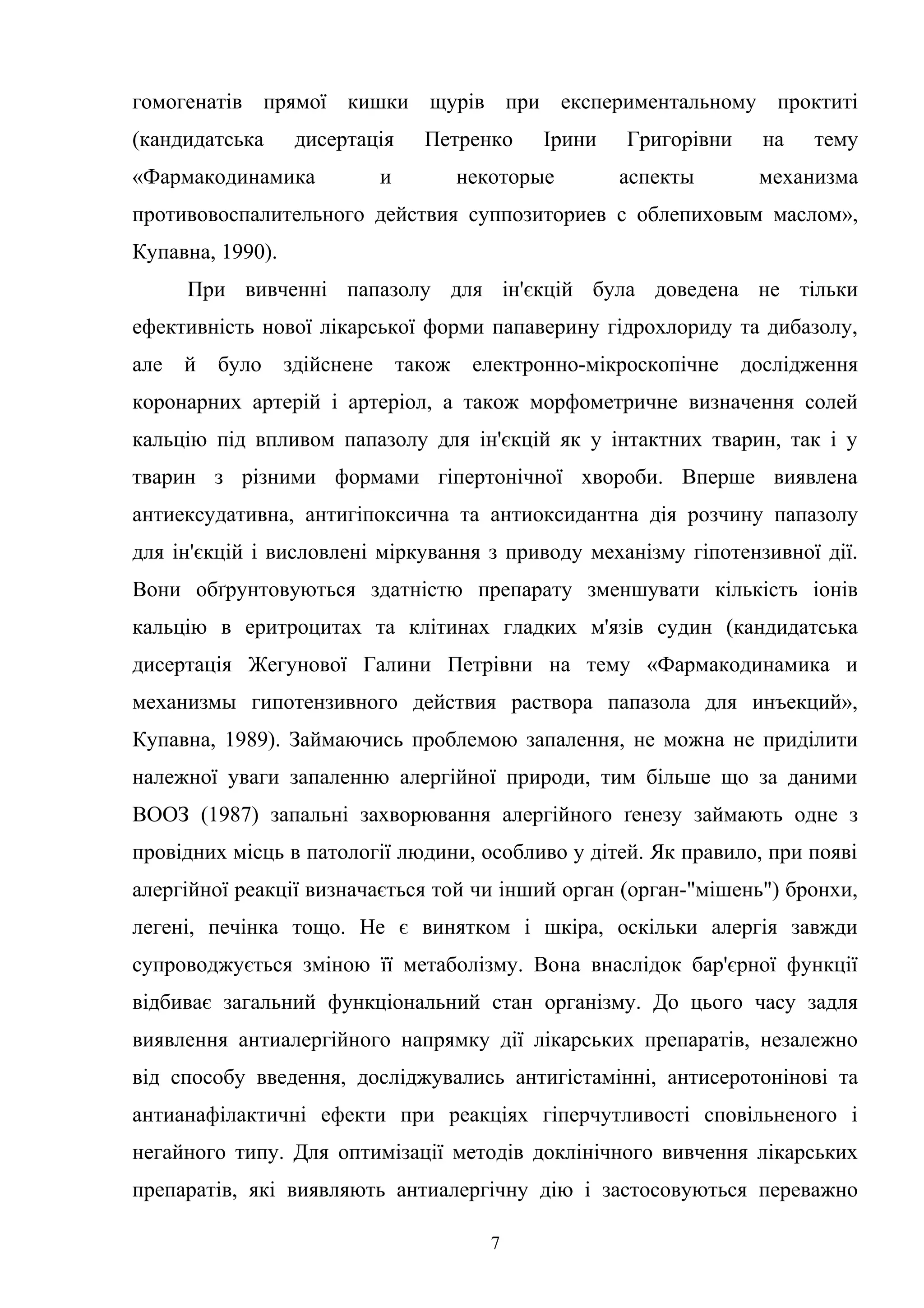 гомогенатів прямої кишки щурів при експериментальному проктиті
(кандидатська

дисертація

«Фармакодинамика

Петренко

и

Ірини

некоторые

Григорівни
аспекты

на

тему

механизма

противовоспалительного действия суппозиториев с облепиховым маслом»,
Купавна, 1990).
При вивченні папазолу для ін'єкцій була доведена не тільки
ефективність нової лікарської форми папаверину гідрохлориду та дибазолу,
але

й

було

здійснене

також

електронно-мікроскопічне

дослідження

коронарних артерій і артеріол, а також морфометричне визначення солей
кальцію під впливом папазолу для ін'єкцій як у інтактних тварин, так і у
тварин з різними формами гіпертонічної хвороби. Вперше виявлена
антиексудативна, антигіпоксична та антиоксидантна дія розчину папазолу
для ін'єкцій і висловлені міркування з приводу механізму гіпотензивної дії.
Вони обґрунтовуються здатністю препарату зменшувати кількість іонів
кальцію в еритроцитах та клітинах гладких м'язів судин (кандидатська
дисертація Жегунової Галини Петрівни на тему «Фармакодинамика и
механизмы гипотензивного действия раствора папазола для инъекций»,
Купавна, 1989). Займаючись проблемою запалення, не можна не приділити
належної уваги запаленню алергійної природи, тим більше що за даними
ВООЗ (1987) запальні захворювання алергійного ґенезу займають одне з
провідних місць в патології людини, особливо у дітей. Як правило, при появі
алергійної реакції визначається той чи інший орган (орган-"мішень") бронхи,
легені, печінка тощо. Не є винятком і шкіра, оскільки алергія завжди
супроводжується зміною її метаболізму. Вона внаслідок бар'єрної функції
відбиває загальний функціональний стан організму. До цього часу задля
виявлення антиалергійного напрямку дії лікарських препаратів, незалежно
від способу введення, досліджувались антигістамінні, антисеротонінові та
антианафілактичні ефекти при реакціях гіперчутливості сповільненого і
негайного типу. Для оптимізації методів доклінічного вивчення лікарських
препаратів, які виявляють антиалергічну дію і застосовуються переважно
7

 