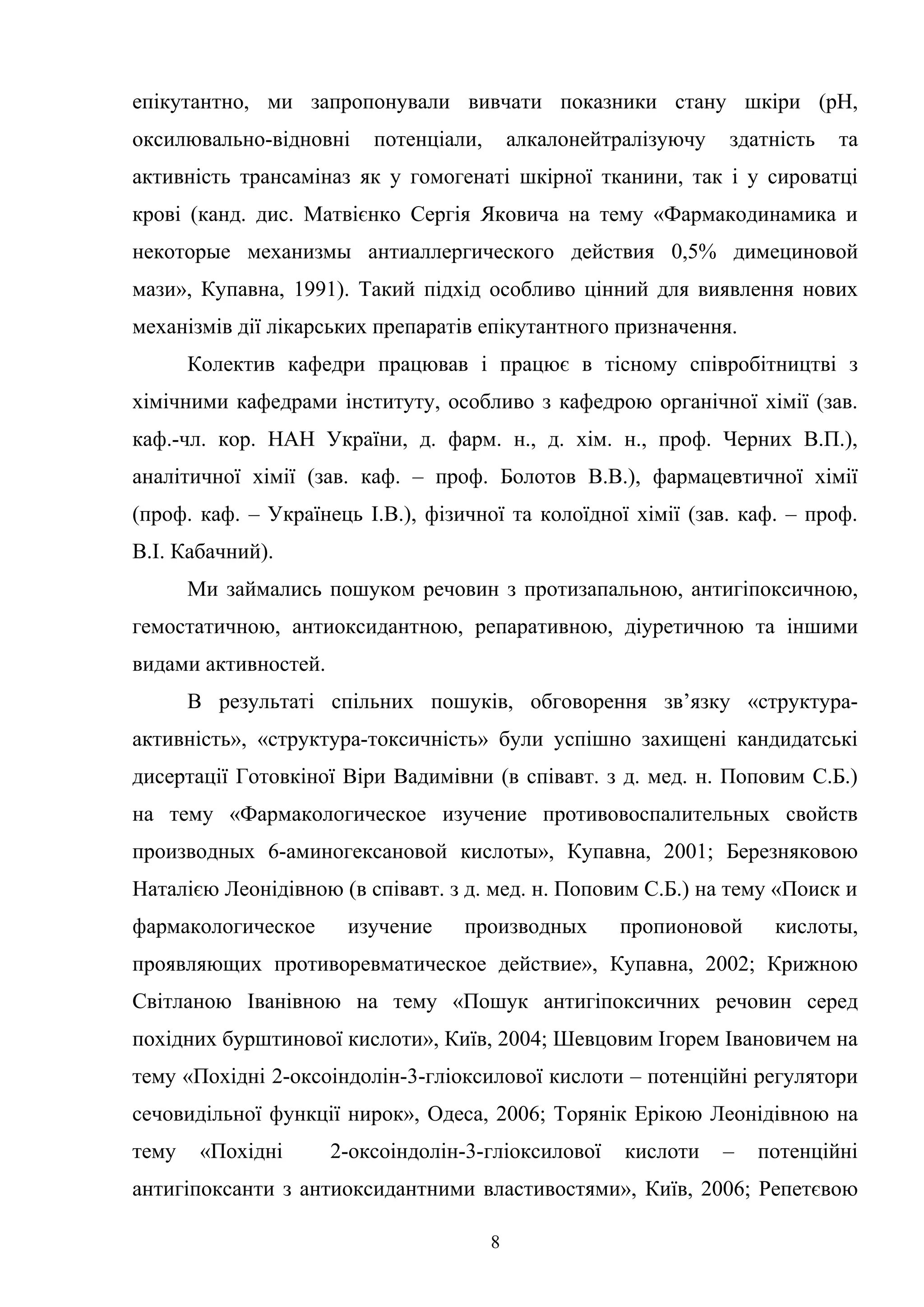 епікутантно, ми запропонували вивчати показники стану шкіри (рН,
оксилювально-відновні

потенціали,

алкалонейтралізуючу

здатність

та

активність трансаміназ як у гомогенаті шкірної тканини, так і у сироватці
крові (канд. дис. Матвієнко Сергія Яковича на тему «Фармакодинамика и
некоторые механизмы антиаллергического действия 0,5% димециновой
мази», Купавна, 1991). Такий підхід особливо цінний для виявлення нових
механізмів дії лікарських препаратів епікутантного призначення.
Колектив кафедри працював і працює в тісному співробітництві з
хімічними кафедрами інституту, особливо з кафедрою органічної хімії (зав.
каф.-чл. кор. НАН України, д. фарм. н., д. хім. н., проф. Черних В.П.),
аналітичної хімії (зав. каф. – проф. Болотов В.В.), фармацевтичної хімії
(проф. каф. – Українець І.В.), фізичної та колоїдної хімії (зав. каф. – проф.
В.І. Кабачний).
Ми займались пошуком речовин з протизапальною, антигіпоксичною,
гемостатичною, антиоксидантною, репаративною, діуретичною та іншими
видами активностей.
В результаті спільних пошуків, обговорення зв’язку «структураактивність», «структура-токсичність» були успішно захищені кандидатські
дисертації Готовкіної Віри Вадимівни (в співавт. з д. мед. н. Поповим С.Б.)
на тему «Фармакологическое изучение противовоспалительных свойств
производных 6-аминогексановой кислоты», Купавна, 2001; Березняковою
Наталією Леонідівною (в співавт. з д. мед. н. Поповим С.Б.) на тему «Поиск и
фармакологическое

изучение

производных

пропионовой

кислоты,

проявляющих противоревматическое действие», Купавна, 2002; Крижною
Світланою Іванівною на тему «Пошук антигіпоксичних речовин серед
похідних бурштинової кислоти», Київ, 2004; Шевцовим Ігорем Івановичем на
тему «Похідні 2-оксоіндолін-3-гліоксилової кислоти – потенційні регулятори
сечовидільної функції нирок», Одеса, 2006; Торянік Ерікою Леонідівною на
тему

«Похідні

2-оксоіндолін-3-гліоксилової

кислоти

–

потенційні

антигіпоксанти з антиоксидантними властивостями», Київ, 2006; Репетєвою
8

 