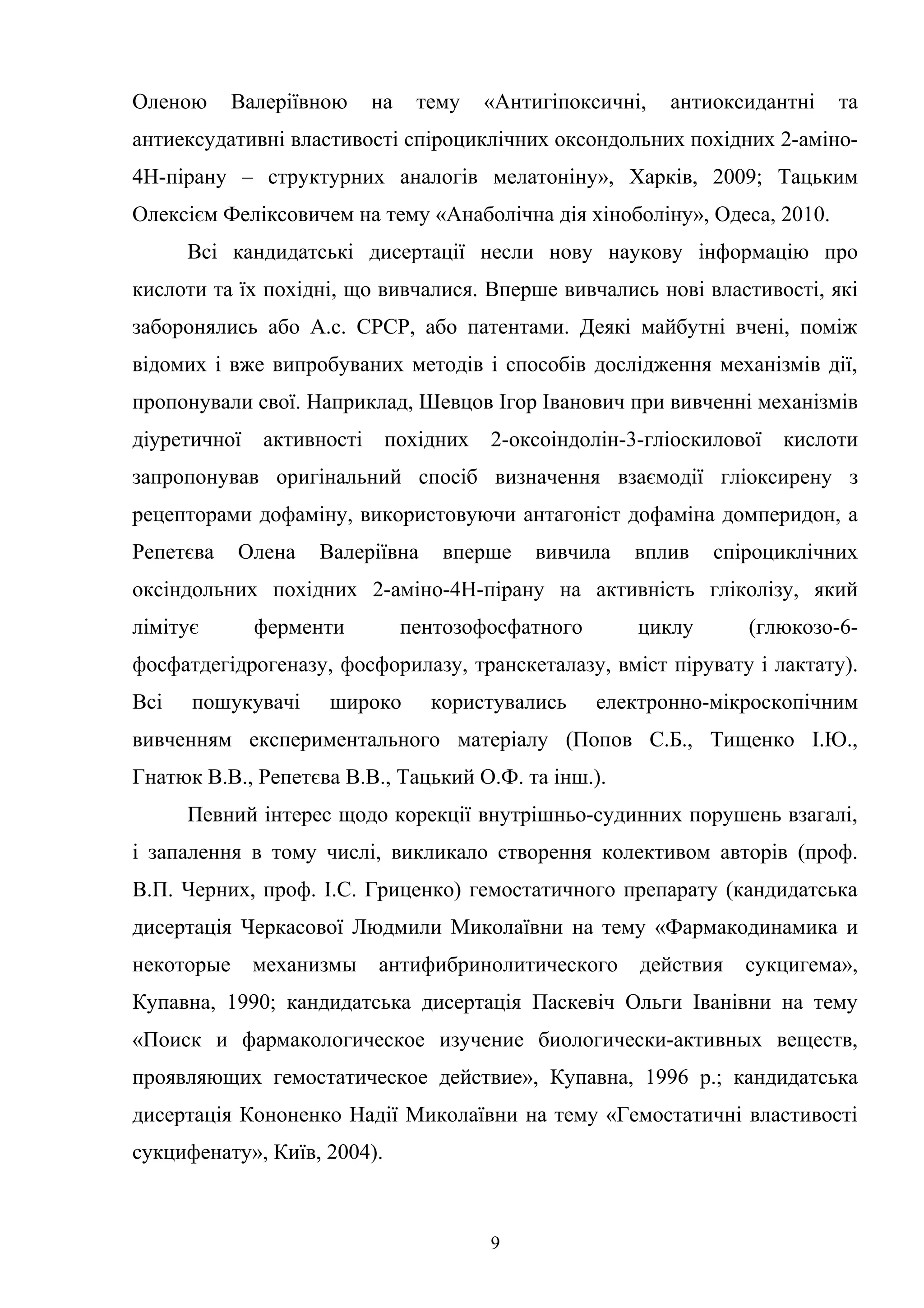 Оленою

Валеріївною

на

тему

«Антигіпоксичні,

антиоксидантні

та

антиексудативні властивості спіроциклічних оксондольних похідних 2-аміно4Н-пірану – структурних аналогів мелатоніну», Харків, 2009; Тацьким
Олексієм Феліксовичем на тему «Анаболічна дія хіноболіну», Одеса, 2010.
Всі кандидатські дисертації несли нову наукову інформацію про
кислоти та їх похідні, що вивчалися. Вперше вивчались нові властивості, які
заборонялись або А.с. СРСР, або патентами. Деякі майбутні вчені, поміж
відомих і вже випробуваних методів і способів дослідження механізмів дії,
пропонували свої. Наприклад, Шевцов Ігор Іванович при вивченні механізмів
діуретичної

активності

похідних

2-оксоіндолін-3-гліоскилової

кислоти

запропонував оригінальний спосіб визначення взаємодії гліоксирену з
рецепторами дофаміну, використовуючи антагоніст дофаміна домперидон, а
Репетєва

Олена

Валеріївна

вперше

вивчила

вплив

спіроциклічних

оксіндольних похідних 2-аміно-4Н-пірану на активність гліколізу, який
лімітує

ферменти

пентозофосфатного

циклу

(глюкозо-6-

фосфатдегідрогеназу, фосфорилазу, транскеталазу, вміст пірувату і лактату).
Всі

пошукувачі

широко

користувались

електронно-мікроскопічним

вивченням експериментального матеріалу (Попов С.Б., Тищенко І.Ю.,
Гнатюк В.В., Репетєва В.В., Тацький О.Ф. та інш.).
Певний інтерес щодо корекції внутрішньо-судинних порушень взагалі,
і запалення в тому числі, викликало створення колективом авторів (проф.
В.П. Черних, проф. І.С. Гриценко) гемостатичного препарату (кандидатська
дисертація Черкасової Людмили Миколаївни на тему «Фармакодинамика и
некоторые

механизмы

антифибринолитического

действия

сукцигема»,

Купавна, 1990; кандидатська дисертація Паскевіч Ольги Іванівни на тему
«Поиск и фармакологическое изучение биологически-активных веществ,
проявляющих гемостатическое действие», Купавна, 1996 р.; кандидатська
дисертація Кононенко Надії Миколаївни на тему «Гемостатичні властивості
сукцифенату», Київ, 2004).

9

 