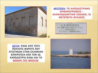 ΑΡΙΣΤΕΡΑ: ΤΟ ΚΑΠΟΔΙΣΤΡΙΑΚΟ
ΟΡΦΑΝΟΤΡΟΦΕΙΟ –
ΑΛΛΗΛΟΔΙΔΑΚΤΙΚΟ ΣΧΟΛΕΙΟ, ΟΙ
ΜΕΤΕΠΕΙΤΑ ΦΥΛΑΚΕΣ

ΔΕΞΙΑ: ΕΝΑΣ ΑΠΟ ΤΟΥΣ
ΠΟΛΛΟΥΣ ΦΑΡΟΥΣ ΠΟΥ
ΧΤΙΣΤΗΚΑΝ ΣΤΗΝ ΕΛΛΗΝΙΚΗ
ΕΠΙΚΡΑΤΕΙΑ ΑΠΟ ΤΟΝ ΙΩ.
ΚΑΠΟΔΙΣΤΡΙΑ ΕΙΝΑΙ ΚΑΙ ΤΟ
ΦΑΝΑΡΙ ΤΟΥ ΜΠΟΥΖΑ

 