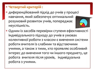 Четвертий критерій :
диференційований підхід до учнів у процесі
навчання, який забезпечує оптимальний
розумовий розвиток учнів, попереджає
неуспішність.
Одним із засобів перевірки ступеня ефективності
індивідуального підходу до учнів в умовах
колективної роботи з класом є вивчення системи
роботи вчителя із слабими та відстаючими
учнями, а також з тими, хто проявляє особливий
інтерес до вивчення того чи іншого предмету, це
робота вчителя після уроків, індивідуальна
робота з учнями.

 