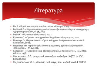 Література
Гін А. «Прийоми педагогічної техніки», «Янтар», 2004
Горішній З. «Науково-методичні основи ефективності сучасного уроку»,
«Директор школи», №38, 2005
Ільин Є. «Мотивация і мотивы», 2002.
Куцевол О. «Сучасні типи уроків» «Зарубіжна література», 2001
Пометун О., Пироженко Л. «Сучасний урок. Інтерактивні технології
навчання», 2004.
Правилова Н. «Тренінгові заняття з розвитку духовних цінностей».
«Психолог», № 4, 2006.
Селевко Г. «»Современные образовательные технологии», М., «Нар.
образ», 1998

Москаленко П.Г., старший викладач кафедри ХДПУ ім. Г.С.
Сковороди
Мариновської О.Я., доктор пед. наук, зав. кафедрою І-Ф ОІППО

 