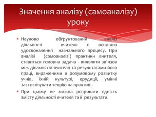 Значення аналізу (самоаналізу)
уроку
Науково
обґрунтований
аналіз
діяльності
вчителя
є
основою
удосконалення навчального процесу. При
аналізі
(самоаналізі) практики вчителя,
ставиться головна задача - виявляти зв'язок
між діяльністю вчителя та результатами його
праці, вираженими в розумовому розвитку
учнів, їхній культурі, ерудиції, умінні
застосовувати теорію на практиці.
При цьому не можна розривати єдність
змісту діяльності вчителя та її результати.

 