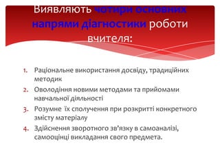 Виявляють чотири основних
напрями діагностики роботи
вчителя:
1. Раціональне використання досвіду, традиційних
методик
2. Оволодіння новими методами та прийомами
навчальної діяльності
3. Розумне їх сполучення при розкритті конкретного
змісту матеріалу
4. Здійснення зворотного зв'язку в самоаналізі,
самооцінці викладання свого предмета.

 