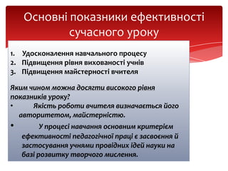 Основні показники ефективності
сучасного уроку
1. Удосконалення навчального процесу
2. Підвищення рівня вихованості учнів
3. Підвищення майстерності вчителя
Яким чином можна досягти високого рівня
показників уроку?
•
Якість роботи вчителя визначається його
авторитетом, майстерністю.

•

У процесі навчання основним критерієм
ефективності педагогічної праці є засвоєння й
застосування учнями провідних ідей науки на
базі розвитку творчого мислення.

 