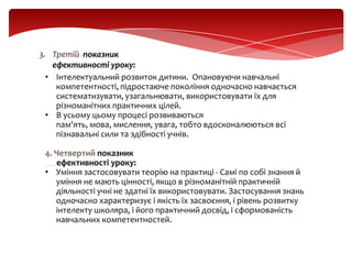 3. Третій показник
ефективності уроку:
• Інтелектуальний розвиток дитини. Опановуючи навчальні
компетентності, підростаюче покоління одночасно навчається
систематизувати, узагальнювати, використовувати їх для
різноманітних практичних цілей.
• В усьому цьому процесі розвиваються
пам'ять, мова, мислення, увага, тобто вдосконалюються всі
пізнавальні сили та здібності учнів.
4. Четвертий показник
ефективності уроку:
• Уміння застосовувати теорію на практиці - Самі по собі знання й
уміння не мають цінності, якщо в різноманітній практичній
діяльності учні не здатні їх використовувати. Застосування знань
одночасно характеризує і якість їх засвоєння, і рівень розвитку
інтелекту школяра, і його практичний досвід, і сформованість
навчальних компетентностей.

 