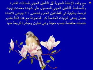 ‫‪ ‬مع وقف العانة السنوية 2. التأهيل المهني للحالت القادرة‬
‫والصالحة للتأهيل المهني للحصول على شهادة معتمدة وإيجاد‬
‫فرصة وظيفية في القطاعين العا م والخاص. ا ل يفوتني الشادة‬
‫بفضل بعض الجهات الخاصة كم المتعاونة مع هذه الفئة بتقديم‬
‫يخدمات مخفضة بنسب معينة وهي تعاون ومبادرة كريمة منها‬

 