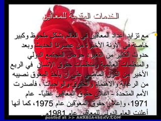 ‫الخدمات المقدمة للمعاقين‬
‫‪ ‬مع تزايد أعداد المعاقين في العالم بشكل ملحوظ وكبير‬
‫يخاصة في الونة اليخيرة من عصرنا الحديث وبعد‬
‫حدوث الكثير من التغيرد حرص المجتمع الدولي‬
‫والمنظمات العالمية ومنظمات حقوق النسان في الربع‬
‫اليخير من القرن الماضي على أن يأيخذ المعوق نصيبه‬
‫من الرعاية والهتما م والحقوق والواجبات ، فأصدرت‬
‫المم المتحدة - إعلن حقوق المعاقين عقليا- عا م‬
‫ً‬‫1791، وإعلن حقوق المعوقين عا م 5791، كما أنها‬
‫قّ‬
‫أعلنت العا م الدولي للمعاقين عا م 1891 م .‬

 