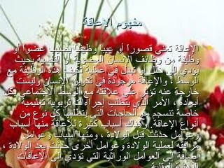 ‫مفهو م العاقة‬
‫‪‬‬
‫‪‬‬

‫عريف العاقة:‬

‫‪ ‬العاقة تعني قصورا أو عيب-ً وظيفيا يصيب عضوا أو‬
‫ً‬‫ً‬‫ا‬
‫ً‬‫وظيفة من وظائف النسان العضوية أو النفسية بحيث‬
‫يؤدي إلى يخلل أو تبدل في عملية تكيف هذه الوظيفة مع‬
‫الوسط ، والعاقة موجودة في تكوين النسان وليست‬
‫يخارجة عنه تؤثر على علقته مع الوسط الجتماعي بكل‬
‫أبعاده ، المر الذي يتطلب إجراءات تربوية تعليمية‬
‫يخاصة تنسجم مع الحاجات التي يتطلبها كل نوع من‬
‫أنواع العاقة. وهناك أسباب كثيرة للعاقة منها أسباب‬
‫وعوامل حدثت قبل الولدة ، ومنها أسباب وعوامل‬
‫مرافقه لعملية الولدة وعوامل أيخرى حدثت بعد الولدة ،‬
‫إضافة إلى العوامل الوراثية التي تؤدي إلى العاقات‬

 