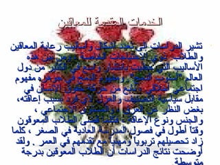 ‫الخدمات المقدمة للمعاقين‬
‫‪‬‬

‫تشير الدراسات إلى تعدد أشكال وأساليب رعاية المعاقين‬
‫والطلب ذوي الحتياجات الخاصة ، ومن بين هذه‬
‫الساليب التي حظيت بانتشار واسع في الكثير من دول‬
‫العالم "أسلوب الدمج". ومفهو م الدمج في جوهره مفهو م‬
‫اجتماعي أيخلقي ، نابع من حركة حقوق النسان في‬
‫مقابل سياسية التصنيف والعزل لي فرد بسبب إعاقته،‬
‫بغض النظر عن العرق ، والمستوى الجتماعي ،‬
‫والجنس ونوع العاقة ، فكلما قضى الطلب المعوقون‬
‫وقتا أطول في فصول المدرسة العادية في الصغر ، كلما‬
‫ً‬‫زاد تحصيلهم تربوي-ً ومهنيا مع تقدمهم في العمر . ولقد‬
‫ً‬‫ا‬
‫أوضحت نتائج الدراسات أن الطلب المعوقين بدرجة‬

 