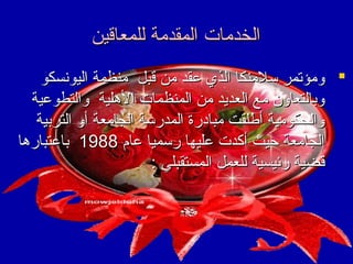 ‫الخدمات المقدمة للمعاقين‬
‫‪ ‬ومؤتمر سلمنكا الذي عقد من قبل منظمة اليونسكو‬
‫وبالتعاون مع العديد من المنظمات الهلية والتطوعية‬
‫والحكومية أطلقت مبادرة المدرسة الجامعة أو التربية‬
‫الجامعة حيث أكدت عليها رسميا عا م 8891 باعتبارها‬
‫قضية رئيسية للعمل المستقبلي :‬

 