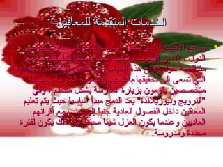 ‫الخدمات المتقدمة للمعاقين‬
‫‪ ‬ورغم النتشار الذي يحققه أسلوب الدمج في مدار.س بعض‬
‫الدول ، إل أن البحوث والتقييم للممارسات التطبيقية جاءت‬
‫متناقضة حول نجاح هذه السياسة في تحقيق الهداف اليجابية‬
‫التي تسعى إلى تحقيقها،بالتدعيم والمعونة اللزمة بواسطة‬
‫متخصصين يقومون بزيارة المدرسة بشكل منتظم ، وفي‬
‫"النرويج ونيوزيلندة" يعد الدمج مبدأ أساسيا حيث يتم تعليم‬
‫ً‬‫المعاقين دايخل الفصول العادية جنبا إلى جنب مع أقرانهم‬
‫ً‬‫العاديين وعندما يكون العزل شيئا محتما فإن ذلك يكون لفترة‬
‫ً‬‫ً‬‫محددة ومدروسة.‬

 