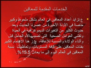 ‫الخدمات المقدمة للمعاقين‬
‫‪ ‬ع تزايد أعداد المعاقين في العالم بشكل ملحوظ وكبير‬
‫يخاصة في الونة اليخيرة من عصرنا الحديث وبعد‬
‫حدوث الكثير من التغيرات الديموغرافية في الحياة‬
‫وتفشي العوامل الصحية التي تصيب ال م الحامل قبل‬
‫وأثناء الولدة والمسببة للعاقة، برز هنا الهتما م الكبير‬
‫بفئات المعاقين على كافة المستويات، وتعاظمت نسبة‬
‫المعاقين في العالم اليو م إلى ما يعادل 5.31%.‬

 