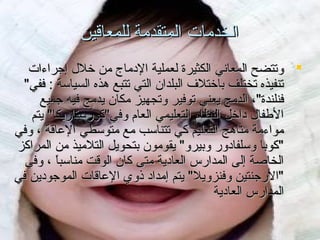 ‫الخدمات المتقدمة للمعاقين‬
‫‪ ‬وتتضح المعاني الكثيرة لعملية الدماج من يخلل إجراءات‬
‫تنفيذه تختلف بايختلف البلدان التي تتبع هذه السياسة : ففي"‬
‫فنلندة"، الدمج يعني توفير وتجهيز مكان يدمج فيه جميع‬
‫الطفال دايخل النظا م التعليمي العا م وفي"كورستاريكا" يتم‬
‫مواءمة مناهج التعليم كي تتناسب مع متوسطي العاقة ، وفي‬
‫"كوبا وسلفادور وبيرو" يقومون بتحويل التلميذ من المراكز‬
‫الخاصة إلى المدار.س العادية متى كان الوقت مناسبا ، وفي‬
‫ً‬‫"الرجنتين وفنزويل" يتم إمداد ذوي العاقات الموجودين في‬
‫المدار.س العادية‬

 