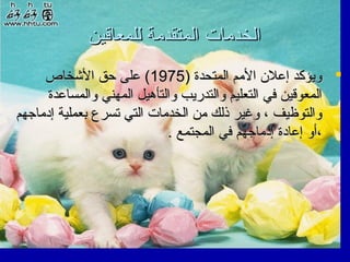 ‫الخدمات المتقدمة للمعاقين‬
‫‪ ‬ويؤكد إعلن المم المتحدة )5791( على حق الشخاص‬
‫المعوقين في التعليم والتدريب والتأهيل المهني والمساعدة‬
‫والتوظيف ، وغير ذلك من الخدمات التي تسرع بعملية إدماجهم‬
‫،أو إعادة إدماجهم في المجتمع .‬

 