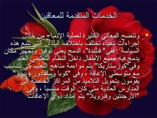 ‫الخدمات المتقدمة للمعاقين‬
‫‪ ‬وتتضح المعاني الكثيرة لعملية المدماج من خل ل‬
‫إجراءات تنفيذه تختلف باختل ف البلدان التي تتبع هذه‬
‫السياسة : ففي" فنلندة"، الدمج يعني توفير وتجهيز مكان‬
‫يدمج فيه جميع الفطفا ل مداخل النظام التعليمي العام‬
‫وفي"كورستاريكا" يتم مواءمة مناهج التعليم كي تتناسب‬
‫مع متوسطي الاعاقة ، وفي "كوبا وسلفامدور وبيرو"‬
‫يقومون بتحويل التلميذ من المراكز الخاصة إلى‬
‫المدارس العامدية متى كان الوقت مناسبا ، وفي‬
‫ ً‬
‫"الرجنتين وفنزويل" يتم إمدامد ذوي الاعاقات‬

 