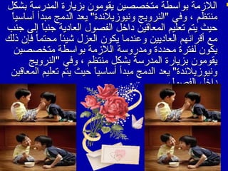 ‫‪ ‬اللزمة بواسطة متخصصين يقومون بزيارة المدرسة بشكل‬
‫ ً‬
‫منتظم ، وفي "النرويج ونيوزيلندة" يعد الدمج مبدأ أساسيا‬
‫حيث يتم تعليم المعاقين مداخل الفصو ل العامدية جنبا إلى جنب‬
‫ ً‬
‫مع أقرانهم العامديين واعندما يكون العز ل شيئا محتما فإن ذلك‬
‫ ً‬
‫ ً‬
‫يكون لفترة محدمدة ومدروسة اللزمة بواسطة متخصصين‬
‫يقومون بزيارة المدرسة بشكل منتظم ، وفي "النرويج‬
‫ونيوزيلندة" يعد الدمج مبدأ أساسيا حيث يتم تعليم المعاقين‬
‫ ً‬
‫مداخل الفصو ل‬

 