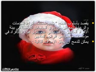 ‫‪‬‬

‫مفهوم الدمــج‬

‫‪ ‬يقصد بأسلوب الدمج " تقديم مختلف أنواع الخدمات‬
‫والراعاية للمعاقين من ذوي الحاجات الخاصة في بيئة‬
‫الفرامد العامديين ، وهذا يعني اعدم اعز ل هؤلء الفرامد في‬
‫مؤسسات خاصة من أقرانهم العامديين‬
‫‪ ‬يمكن للدمج أن يحقق الهدا ف التالية :‬

 