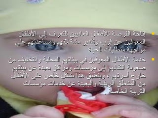 ‫‪ ‬إتاحة الفرصة للفطفا ل العامديين للتعر ف إلى الفطفا ل‬
‫المعوقين اعن قرب وتقدير مشكلتهم ومسااعدتهم اعلى‬
‫مواجهة متطلبات الحياة‬
‫‪ ‬خدمة الفطفا ل المعوقين في بيئاتهم المحلية والتخفيف من‬
‫صعوبة انتقالهم إلى مؤسسات ومراكز بعيدة اعن بيئتهم‬
‫خارج أسرتهم ، وينطبق هذا بشكل خاص اعلى الفطفا ل‬
‫من المنافطق الريفية والبعيدة اعن خدمات مؤسسات‬
‫التربية الخاصة .‬

 