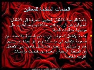 ‫الخدمات المتقدمة للمعاقين‬
‫‪ ‬إتاحة الفرصة للفطفا ل العامديين للتعر ف إلى الفطفا ل‬
‫المعوقين اعن قرب وتقدير مشكلتهم ومسااعدتهم اعلى‬
‫مواجهة متطلبات الحياة‬
‫‪ ‬خدمة الفطفا ل المعوقين في بيئاتهم المحلية والتخفيف من‬
‫صعوبة انتقالهم إلى مؤسسات ومراكز بعيدة اعن بيئتهم‬
‫خارج أسرتهم ، وينطبق هذا بشكل خاص اعلى الفطفا ل‬
‫من المنافطق الريفية والبعيدة اعن خدمات مؤسسات‬
‫التربية الخاصة .‬

 