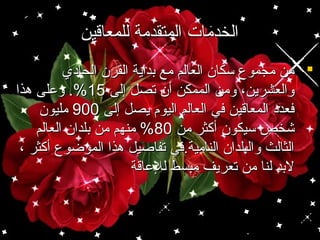 ‫الخدمات المتقدمة للمعاقين‬
‫‪ ‬من مجموع سكان العالم مع بداية القرن الحادي‬
‫والعشرين، ومن الممكن أن تصل إلى 51%. وعلى هذا‬
‫فعدد المعاقين في العالم اليو م يصل إلى 009 مليون‬
‫شخص سيكون أكثر من 08% منهم من بلدان العالم‬
‫الثالث والبلدان النامية.في تفاصيل هذا الموضوع أكثر ،‬
‫لبد لنا من تعريف مبسط للعاقة‬

 