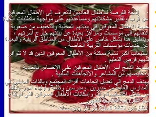 ‫‪‬‬

‫‪‬‬

‫‪‬‬

‫‪‬‬

‫‪‬‬

‫‪‬‬

‫· إتاحة الفرصة للفطفا ل العامديين للتعر ف إلى الفطفا ل المعوقين‬
‫اعن قرب وتقدير مشكلتهم ومسااعدتهم اعلى مواجهة متطلبات الحياة‬
‫خدمة الفطفا ل المعوقين في بيئاتهم المحلية والتخفيف من صعوبة‬
‫انتقالهم إلى مؤسسات ومراكز بعيدة اعن بيئتهم خارج أسرتهم ،‬
‫وينطبق هذا بشكل خاص اعلى الفطفا ل من المنافطق الريفية والبعيدة‬
‫اعن خدمات مؤسسات التربية الخاصة .‬
‫استيعاب أكبر نسبة ممكنة من الفطفا ل المعوقين الذين قد ل تتوافر‬
‫لديهم فرص التعليم .‬
‫يسااعد الدمج أسر الفطفا ل المعوقين اعلى الحساس بالعامدية‬
‫وتخليصهم من المشااعر والتجاهات السلبية .‬
‫يهد ف الدمج إلى تعديل اتجاهات أفرامد المجتمع وبالذات العاملين في‬
‫المدارس العامة من مديرين ومدرسين وفطلبة وأولياء أمور وذلك‬
‫من خل ل اكتشا ف قدرات وإمكانات الفطفا ل المعوقين التي لم تتاح‬
‫لهم الظرو ف المناسبة للظهور .‬
‫التقليل من الكلفة العالية لمراكز ومؤسسات‬

 