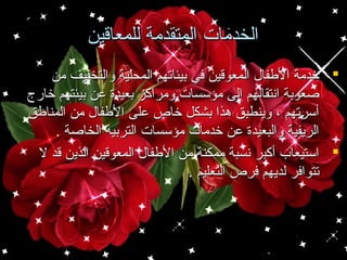 ‫الخدمات المتقدمة للمعاقين‬
‫‪ ‬خدمة الفطفا ل المعوقين في بيئاتهم المحلية والتخفيف من‬
‫صعوبة انتقالهم إلى مؤسسات ومراكز بعيدة اعن بيئتهم خارج‬
‫أسرتهم ، وينطبق هذا بشكل خاص اعلى الفطفا ل من المنافطق‬
‫الريفية والبعيدة اعن خدمات مؤسسات التربية الخاصة .‬
‫‪ ‬استيعاب أكبر نسبة ممكنة من الفطفا ل المعوقين الذين قد ل‬
‫تتوافر لديهم فرص التعليم .‬

 