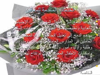 ‫الخدمات المتقدمة للمعاقين‬
‫‪ ‬يسااعد الدمج أسر الفطفا ل المعوقين اعلى الحساس‬
‫بالعامدية وتخليصهم من المشااعر والتجاهات السلبية .‬
‫‪ ‬يهد ف الدمج إلى تعديل اتجاهات أفرامد المجتمع وبالذات‬
‫العاملين في المدارس العامة من مديرين ومدرسين‬
‫وفطلبة وأولياء أمور وذلك من خل ل اكتشا ف قدرات‬
‫وإمكانات الفطفا ل المعوقين التي لم تتاح لهم الظرو ف‬
‫المناسبة للظهور .‬
‫‪ ‬التقليل من الكلفة العالية لمراكز ومؤسسات التربية‬
‫الخاصة‬

 