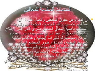 ‫الخدمات المتقدمة للمعاقين‬
‫‪ ‬ن الدفاع اعن حقوق المعاقين والعمل اعلى تحقيق‬
‫مطالبهم بتحسين واقع الخدمات المقدمة لهم وتعريف‬
‫المجتمع بأهمية المعاق كعنصر بشري قامدر اعلى النتاج‬
‫وشعور المعاق بترابط أسري حميم بينه وبين أاعضاء‬
‫أسرته ومجتمعه له تأثيرات إيجابية واعلقات تبامدلية‬
‫تسومدها المحبة والمومدة ، فدور المجتمع الدولي‬
‫والمنظمات العالمية والحكومات والمؤسسات الهلية‬
‫العمل اعلى تنشيط حياته الجتمااعية ومسااعدته اعلى‬
‫اكتساب أنماط سلوكية متعدمدة، ومعار ف متجدمدة ، لتزيد‬
‫من انتمائه لمجتمعه فهو جزء من النظام الجتمااعي الذي‬
‫ينتمي إليه وله حقوق وواجبات في ممارسة مدوره اعلى‬

 