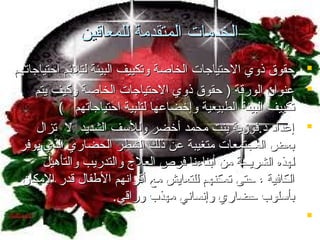 ‫الخدمات المتقدمة للمعاقين‬
‫‪ ‬حقوق ذوي الحتياجات الخاصة وتكييف البيئة لتلئم احتياجاتهم‬
‫‪ ‬اعنوان الورقة ) حقوق ذوي الحتياجات الخاصة وكيف يتم‬
‫تكييف البيئة الطبيعية وإخضااعها لتلبية احتياجاتهم (‬
‫‪ ‬إاعدامد مد.فوزية بنت محمد أخضر وللسف الشديد ل تزا ل‬
‫بعض المجتمعات متغيبة اعن ذلك الشطر الحضاري الذي يوفر‬
‫لهذه الشريحة من أبناءنا فرص العلج والتدريب والتأهيل‬
‫الكافية ، حتى تمكنهم للتعايش مع أقرانهم الفطفا ل قدر المكان‬
‫بأسلوب حضاري وإنساني مهذب وراقي.‬
‫‪‬‬

 