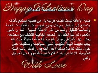 ‫الخدمات المتقدمة للمعاقين‬
‫‪ ‬ضية الاعاقة ليست قضية فرمدية بل هي قضية مجتمع بأكمله‬
‫وتحتاج إلى استنفار تام من جميع المؤسسات والقطااعات العامة‬
‫والخاصة للتقليل والحد من آثار الاعاقة السلبية , كما إن تأهيل‬
‫وتعليم وتدريب الطفل ذو الحاجة الخاصة للتكيف مع مجتمعه‬
‫يعتبر غير كافيا في ميدان التربية الخاصة الحديثة حيث إنه‬
‫ ً‬
‫يجب تكييف البيئة الطبيعية لتلبي احتياجاته ومتطلباته حتى‬
‫يكون هناك تفااعل مستمرا بين الطرفين , لذلك نالت البيئة‬
‫ ً‬
‫ ً‬
‫الطبيعية الهتمام وولدت فكرة البيئة المحررة من العوائق‬
‫والتي‬

 