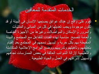 ‫الخدمات المتقدمة للمعاقين‬
‫‪ ‬تقوم اعلى واقع إن هناك اعوائق يصنعها النسان في البيئة أو قد‬
‫تكون موجومدة ويجب تعديلها في كل من المباني والمنشآت‬
‫والمرور والسكان والمواصلت وغيرها من الجهزة الخاصة‬
‫والعامة لتصبح مناسبة لهذه الفئات للتفااعل مع المجتمع والبيئة‬
‫المحيطة بهم بكل حرية و ليسهل مدمجهم في المجتمع بعد القيام‬
‫بتعليمهم وتأهيلهم وتدريبهم ووضع البرامج الاعلمية المتكاملة‬
‫والتعليمية لزالة الشوائب العالقة في بعض الممارسات تجاههم‬
‫وتسهيل إشراكهم في العمل والحياة الطبيعية .‬

 