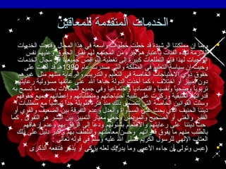 ‫الخدمات المتقدمة للمعاقين‬
‫‪‬‬

‫‪‬‬

‫وبما إن مملكتنا الرشيدة قد خطت خطوات واسعة في هذا المجال وقدمت الخدمات‬
‫اللمزمة لهذه الفئات باعتبارهم جزء من المجتمع لهم نفس الحقوق وعليهم نفس‬
‫الواجبات لهذا فإن التطلعات كبيرة إلى تغطية النواقص جميعها في مجال الخدمات‬
‫وحيث إن سياسة التعليم في المملكة والتي صدرت عام 0931هـ قد أكدت على‬
‫حقوق ذوي الحتياجات الخاصة في التعليم والتدريب والرعاية مثلهم مثل غيرهم‬
‫دون تمييز أو اختل ف ، كما أخذت الدولة حباها ال على عاتقها مسؤولية رعايتهم‬
‫تربويا وصحيا ونفسيا واقتصاديا واجتماعيا وفي جميع المجالت بحسب ما تسمح به‬
‫ ً‬
‫ ً‬
‫ ً‬
‫قدراتهم المتبقية وركزت على تلبية احتياجاتهم ومتطلباتهم وإعطائهم جميع حقوقهم‬
‫وسنت القوانين الخاصة التي تتضمن ذلك منذ فترة طويلة جدا تماشيا مع متطلبات‬
‫ ً‬
‫ ً‬
‫تّ‬
‫ديننا الحنيف الذي يحث على المساواة والعدل وعدم التفرقة بين الضعيف والقوي أو‬
‫الفقير والغني أو الصحيح والمريض وجعل معيار التمييز بين البشر هو التقوى . كما‬
‫حث ديننا على رعايتهم والهتمام بشئونهم ودعا إلى الرفق بهم وعدم إرهاقهم‬
‫بالطلب منهم ما يفوق قدراتهم وحسن معاملتهم والتلطف بهم وأكبر دليل على ذلك‬
‫العتاب اللهي للرسول الكريم صلى ال عليه وسلم في قوله تعالى :‬
‫)عبس وتولى أن جاءه العمى وما يدريك لعله يزكى أو يذكر فتنفعه الذكرى‬

 